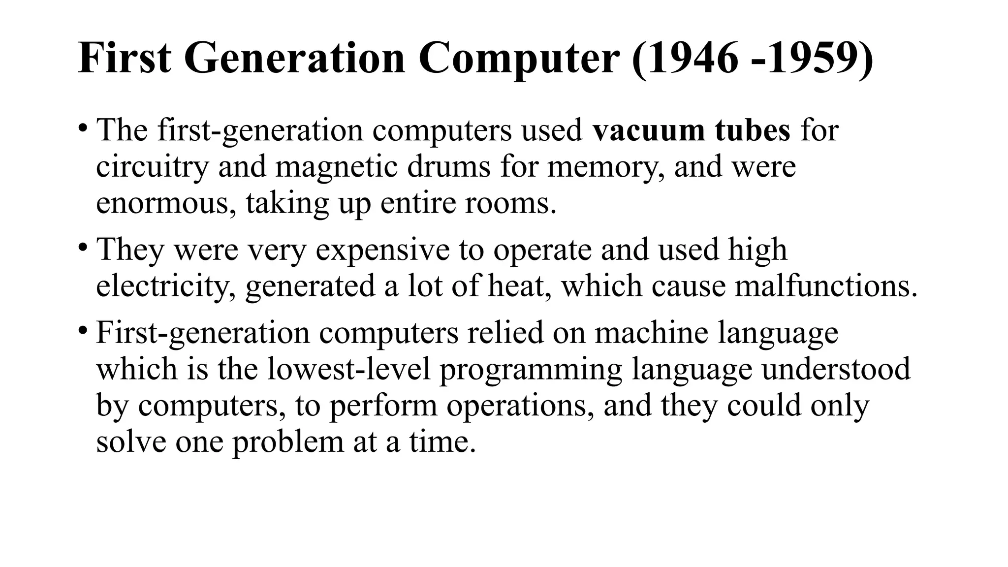 First Generation Computer (1946 -1959)
• The first-generation computers used vacuum tubes for
circuitry and magnetic drums for memory, and were
enormous, taking up entire rooms.
• They were very expensive to operate and used high
electricity, generated a lot of heat, which cause malfunctions.
• First-generation computers relied on machine language
which is the lowest-level programming language understood
by computers, to perform operations, and they could only
solve one problem at a time.
 
