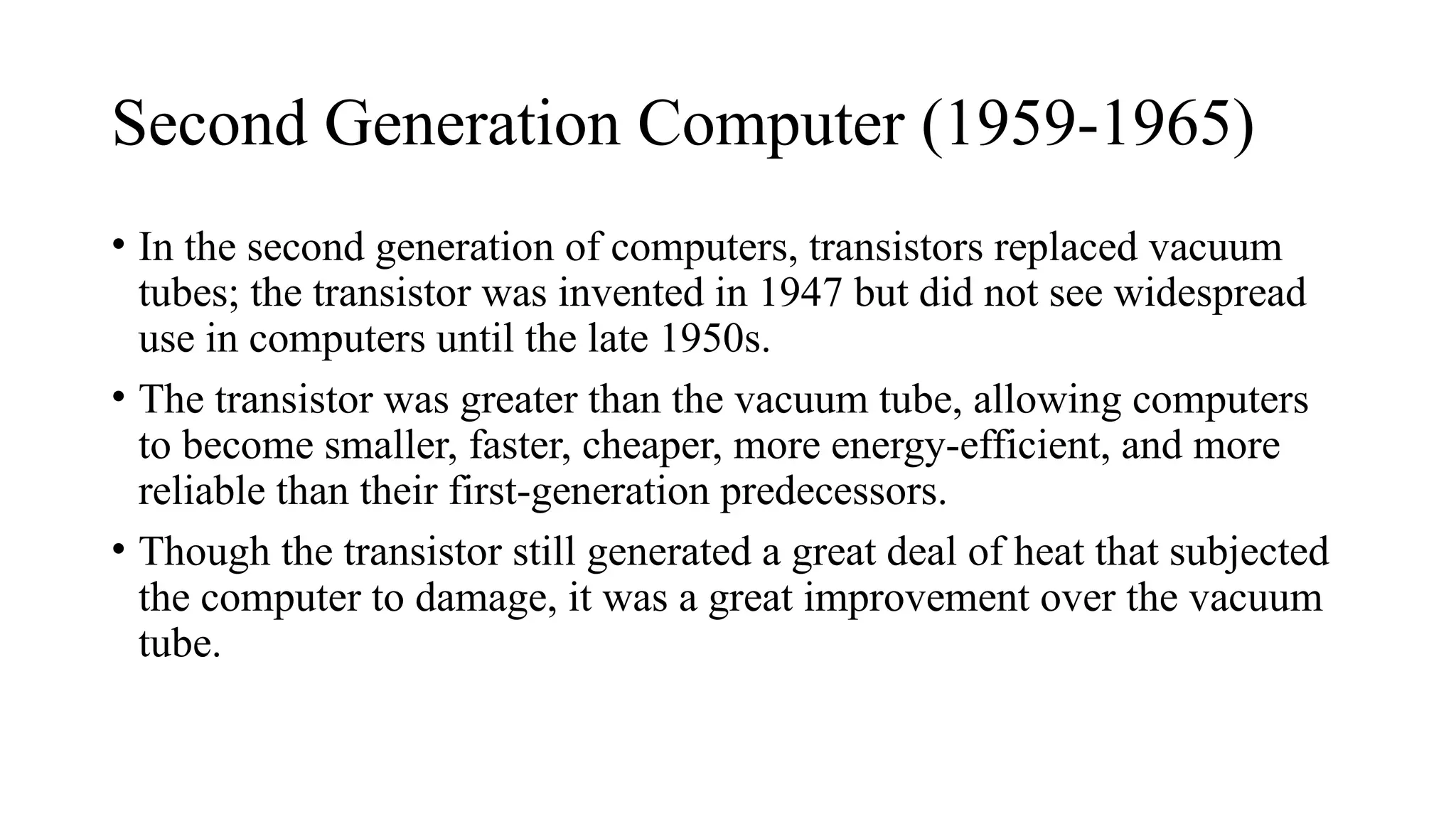 Second Generation Computer (1959-1965)
• In the second generation of computers, transistors replaced vacuum
tubes; the transistor was invented in 1947 but did not see widespread
use in computers until the late 1950s.
• The transistor was greater than the vacuum tube, allowing computers
to become smaller, faster, cheaper, more energy-efficient, and more
reliable than their first-generation predecessors.
• Though the transistor still generated a great deal of heat that subjected
the computer to damage, it was a great improvement over the vacuum
tube.
 