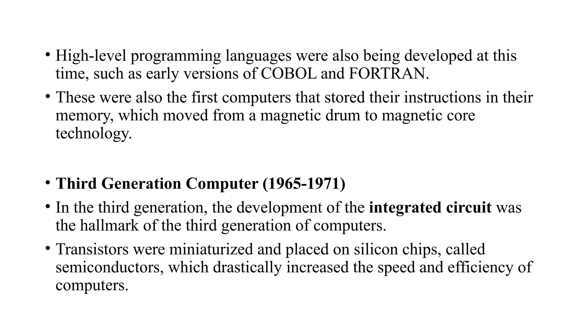 • High-level programming languages were also being developed at this
time, such as early versions of COBOL and FORTRAN.
• These were also the first computers that stored their instructions in their
memory, which moved from a magnetic drum to magnetic core
technology.
• Third Generation Computer (1965-1971)
• In the third generation, the development of the integrated circuit was
the hallmark of the third generation of computers.
• Transistors were miniaturized and placed on silicon chips, called
semiconductors, which drastically increased the speed and efficiency of
computers.
 