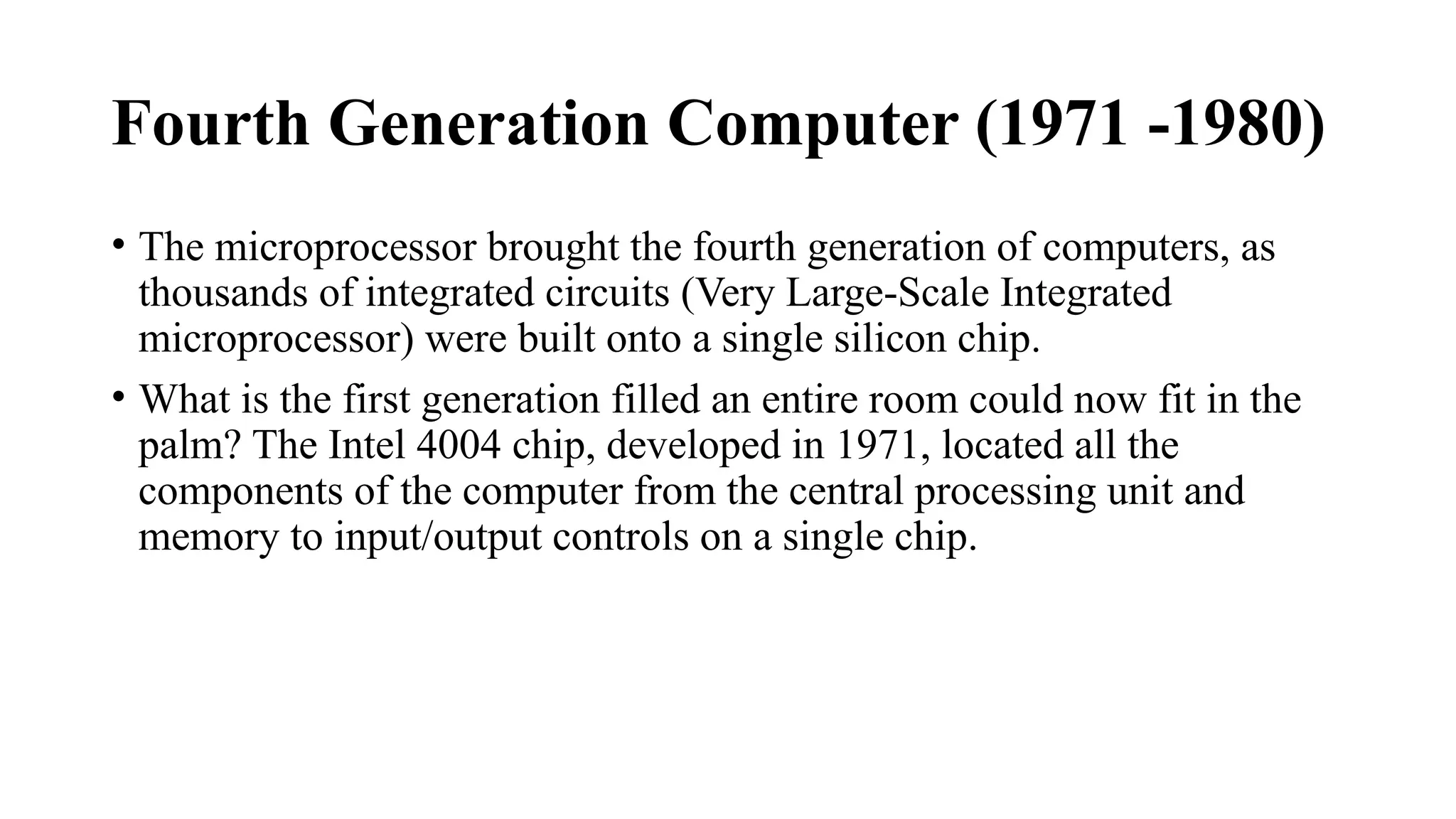 Fourth Generation Computer (1971 -1980)
• The microprocessor brought the fourth generation of computers, as
thousands of integrated circuits (Very Large-Scale Integrated
microprocessor) were built onto a single silicon chip.
• What is the first generation filled an entire room could now fit in the
palm? The Intel 4004 chip, developed in 1971, located all the
components of the computer from the central processing unit and
memory to input/output controls on a single chip.
 