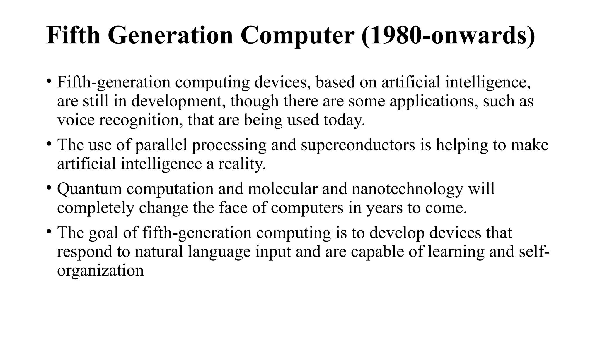 Fifth Generation Computer (1980-onwards)
• Fifth-generation computing devices, based on artificial intelligence,
are still in development, though there are some applications, such as
voice recognition, that are being used today.
• The use of parallel processing and superconductors is helping to make
artificial intelligence a reality.
• Quantum computation and molecular and nanotechnology will
completely change the face of computers in years to come.
• The goal of fifth-generation computing is to develop devices that
respond to natural language input and are capable of learning and self-
organization
 