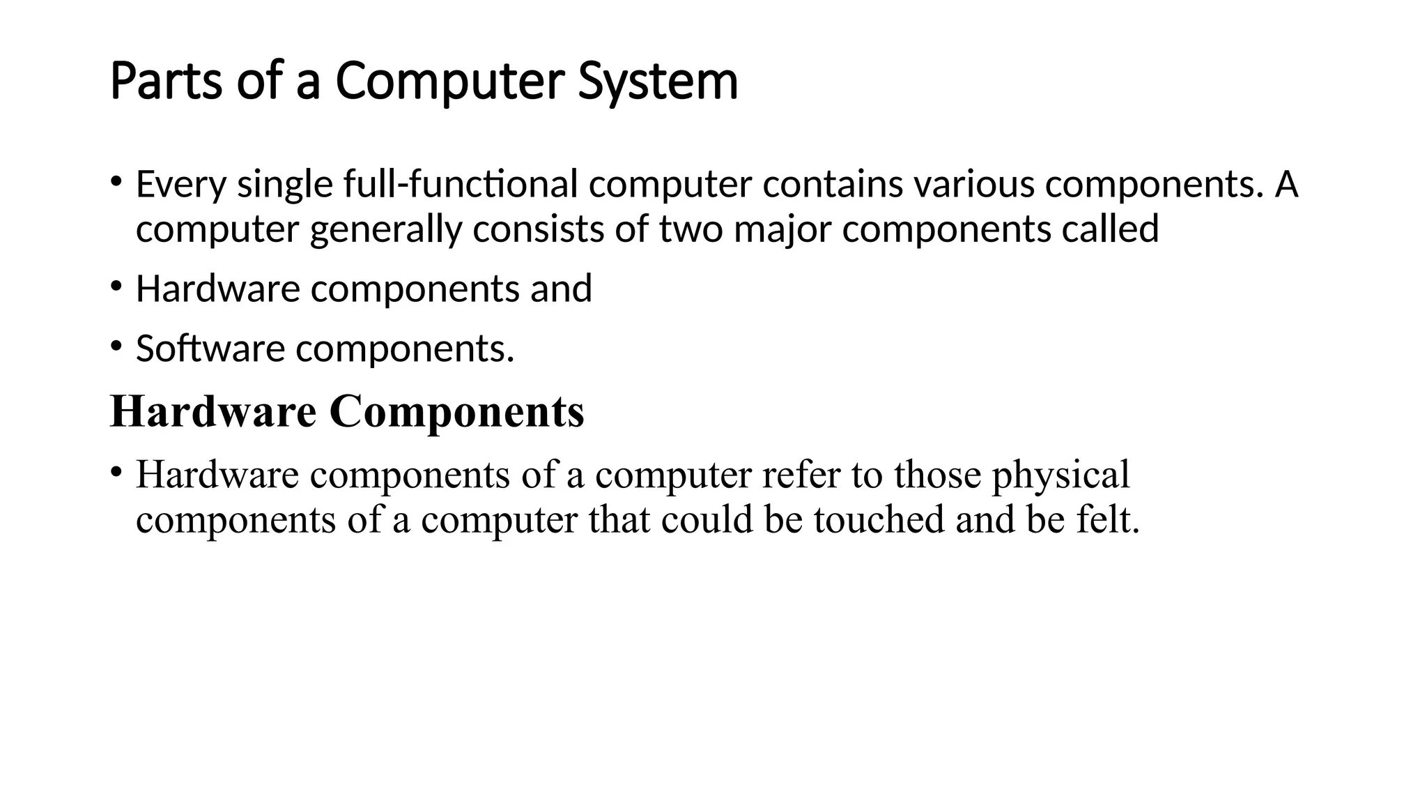 Parts of a Computer System
• Every single full-functional computer contains various components. A
computer generally consists of two major components called
• Hardware components and
• Software components.
Hardware Components
• Hardware components of a computer refer to those physical
components of a computer that could be touched and be felt.
 