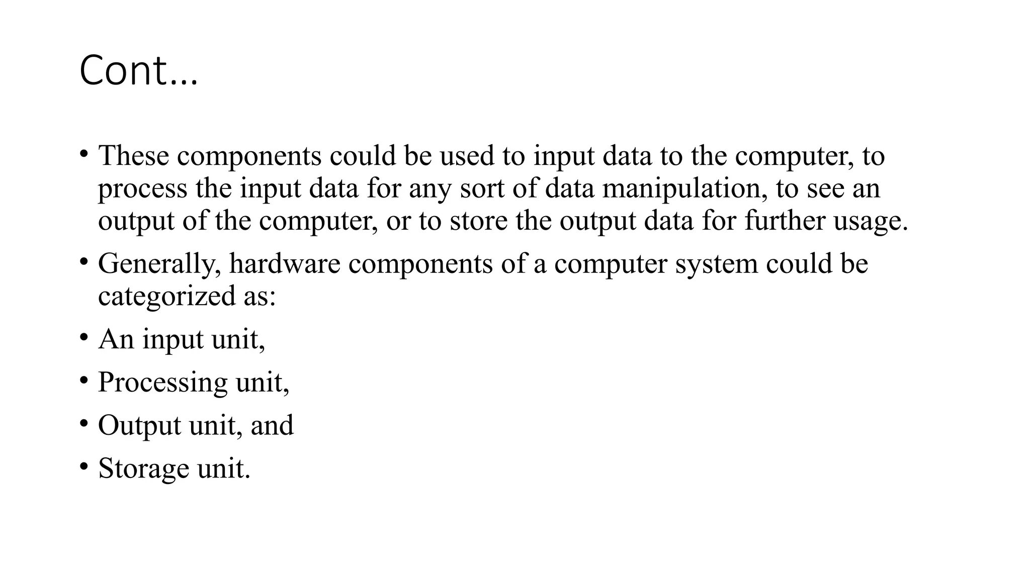 Cont…
• These components could be used to input data to the computer, to
process the input data for any sort of data manipulation, to see an
output of the computer, or to store the output data for further usage.
• Generally, hardware components of a computer system could be
categorized as:
• An input unit,
• Processing unit,
• Output unit, and
• Storage unit.
 