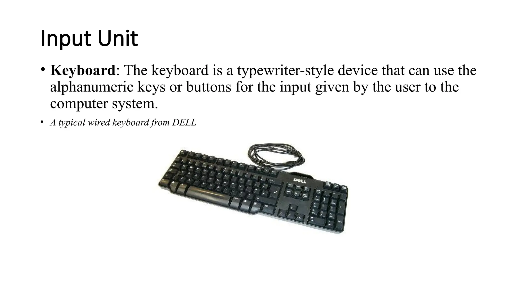 Input Unit
• Keyboard: The keyboard is a typewriter-style device that can use the
alphanumeric keys or buttons for the input given by the user to the
computer system.
• A typical wired keyboard from DELL
 
