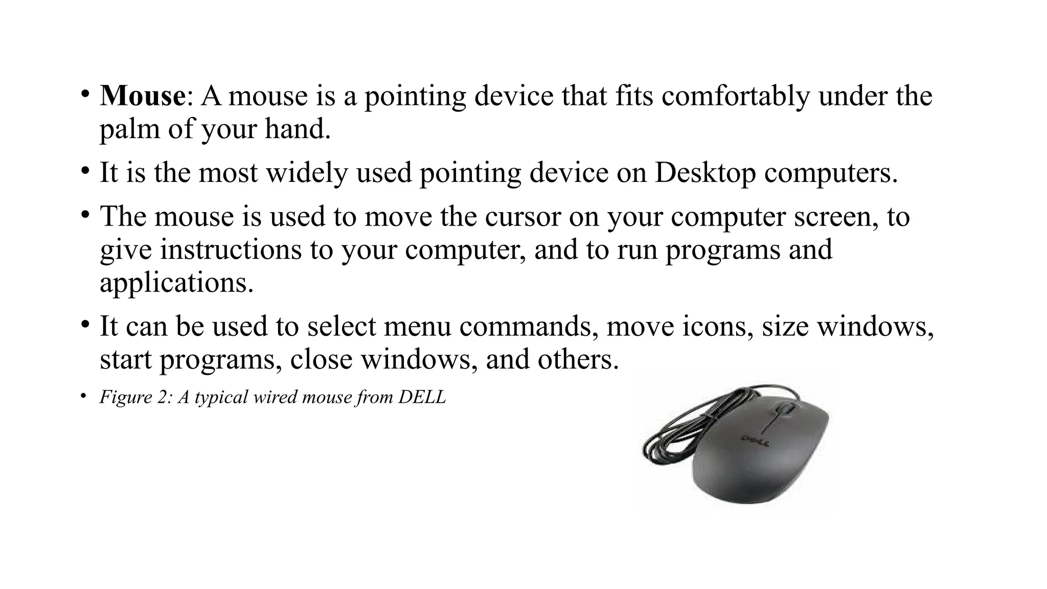 • Mouse: A mouse is a pointing device that fits comfortably under the
palm of your hand.
• It is the most widely used pointing device on Desktop computers.
• The mouse is used to move the cursor on your computer screen, to
give instructions to your computer, and to run programs and
applications.
• It can be used to select menu commands, move icons, size windows,
start programs, close windows, and others.
• Figure 2: A typical wired mouse from DELL
 