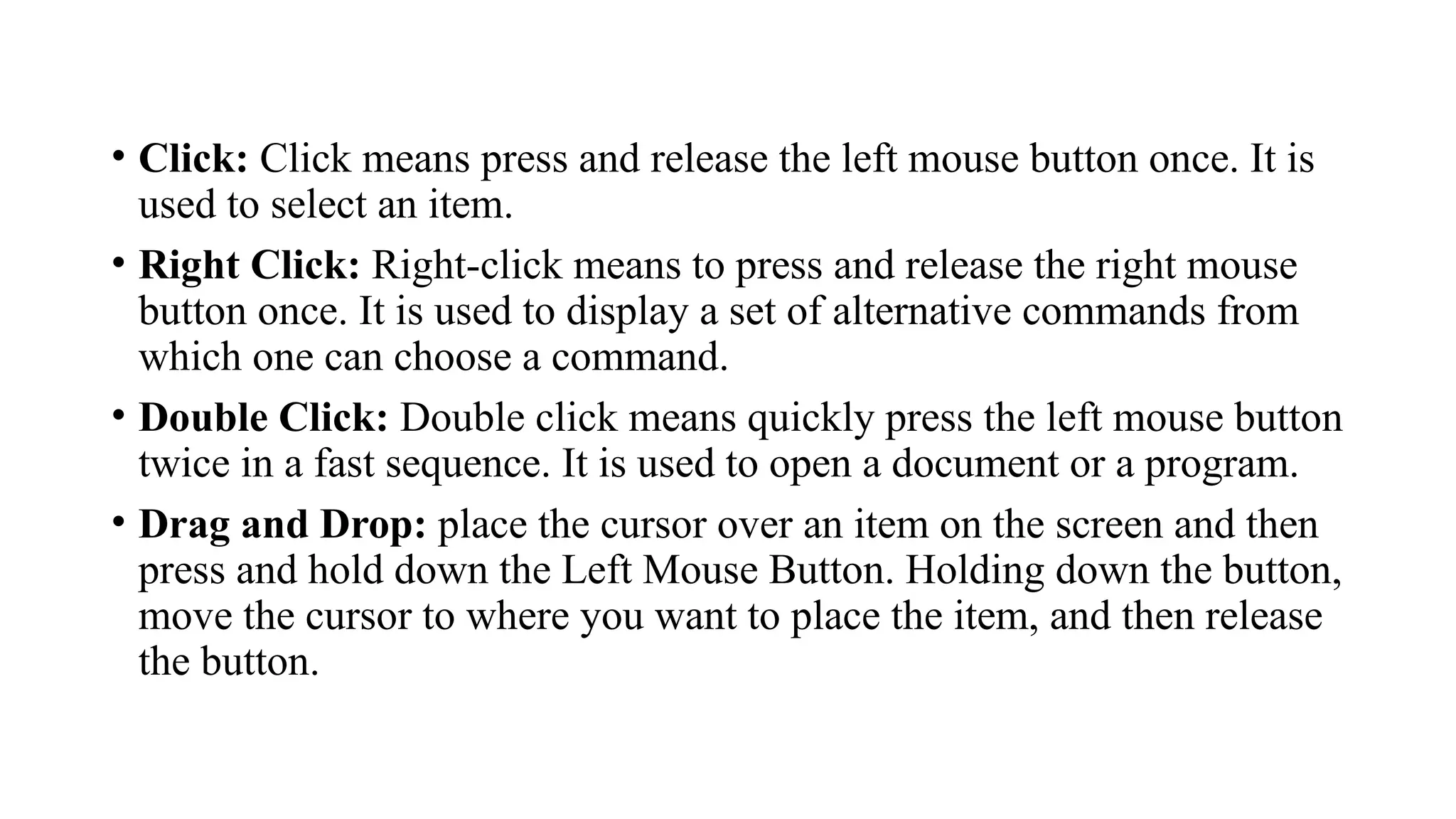 • Click: Click means press and release the left mouse button once. It is
used to select an item.
• Right Click: Right-click means to press and release the right mouse
button once. It is used to display a set of alternative commands from
which one can choose a command.
• Double Click: Double click means quickly press the left mouse button
twice in a fast sequence. It is used to open a document or a program.
• Drag and Drop: place the cursor over an item on the screen and then
press and hold down the Left Mouse Button. Holding down the button,
move the cursor to where you want to place the item, and then release
the button.
 