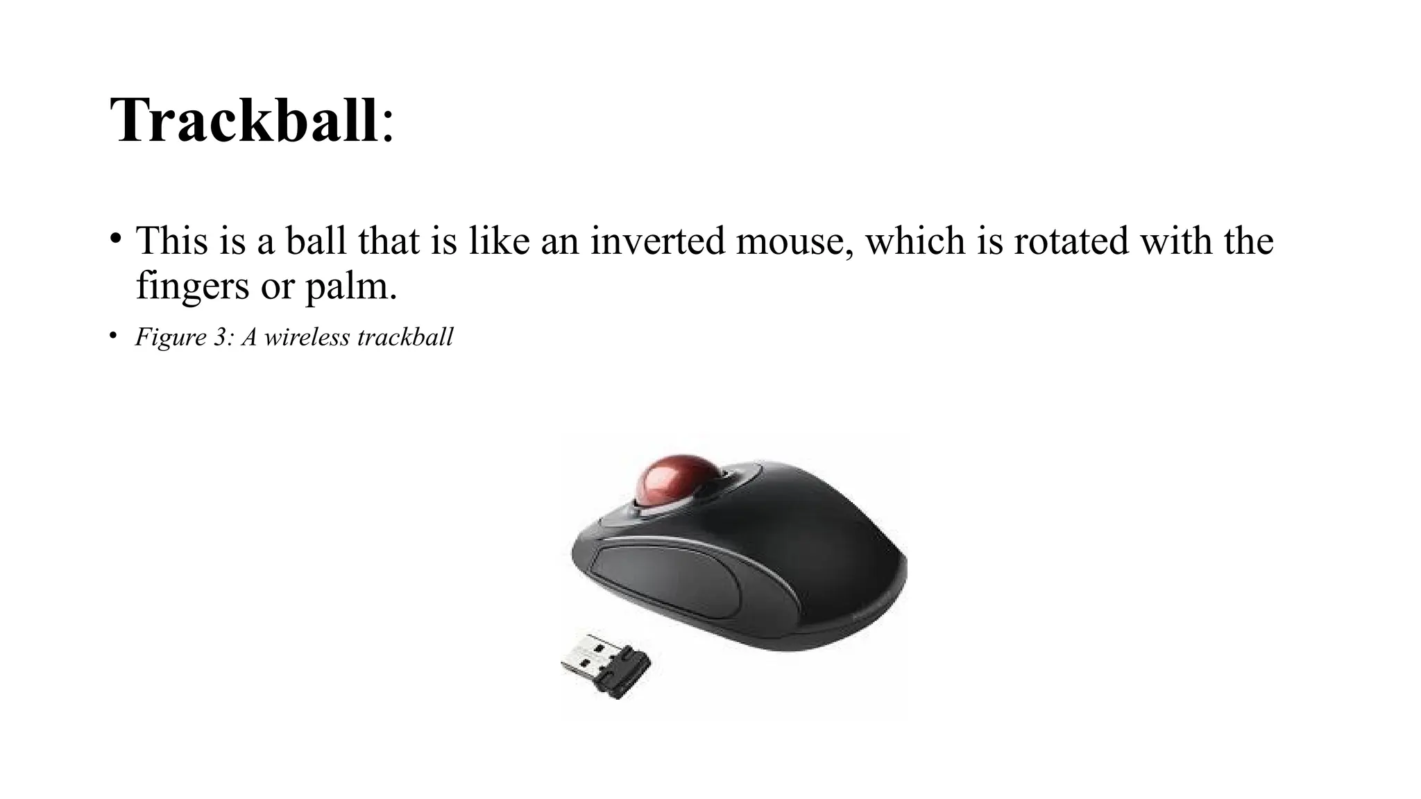 Trackball:
• This is a ball that is like an inverted mouse, which is rotated with the
fingers or palm.
• Figure 3: A wireless trackball
 