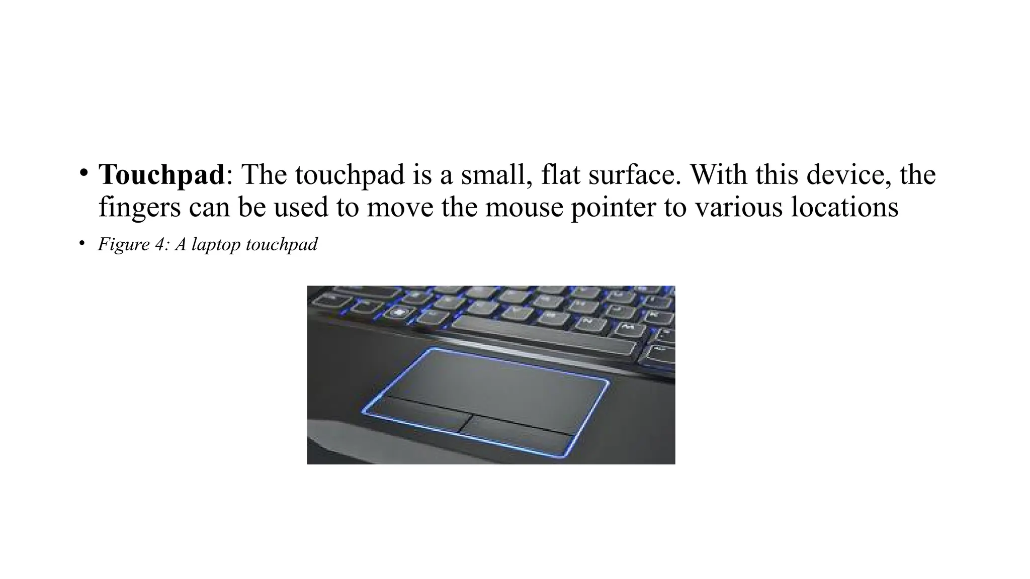 • Touchpad: The touchpad is a small, flat surface. With this device, the
fingers can be used to move the mouse pointer to various locations
• Figure 4: A laptop touchpad
 