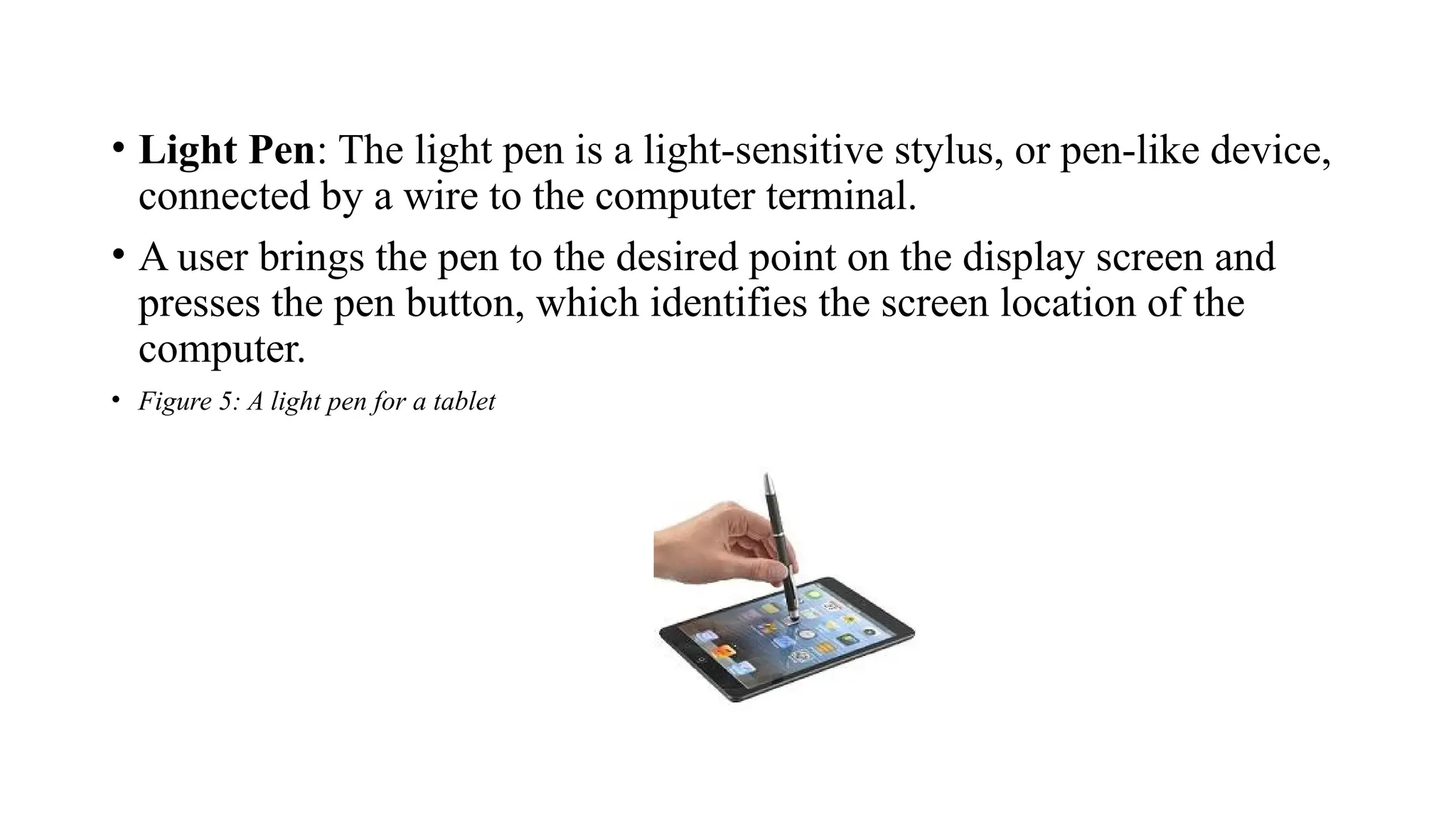 • Light Pen: The light pen is a light-sensitive stylus, or pen-like device,
connected by a wire to the computer terminal.
• A user brings the pen to the desired point on the display screen and
presses the pen button, which identifies the screen location of the
computer.
• Figure 5: A light pen for a tablet
 