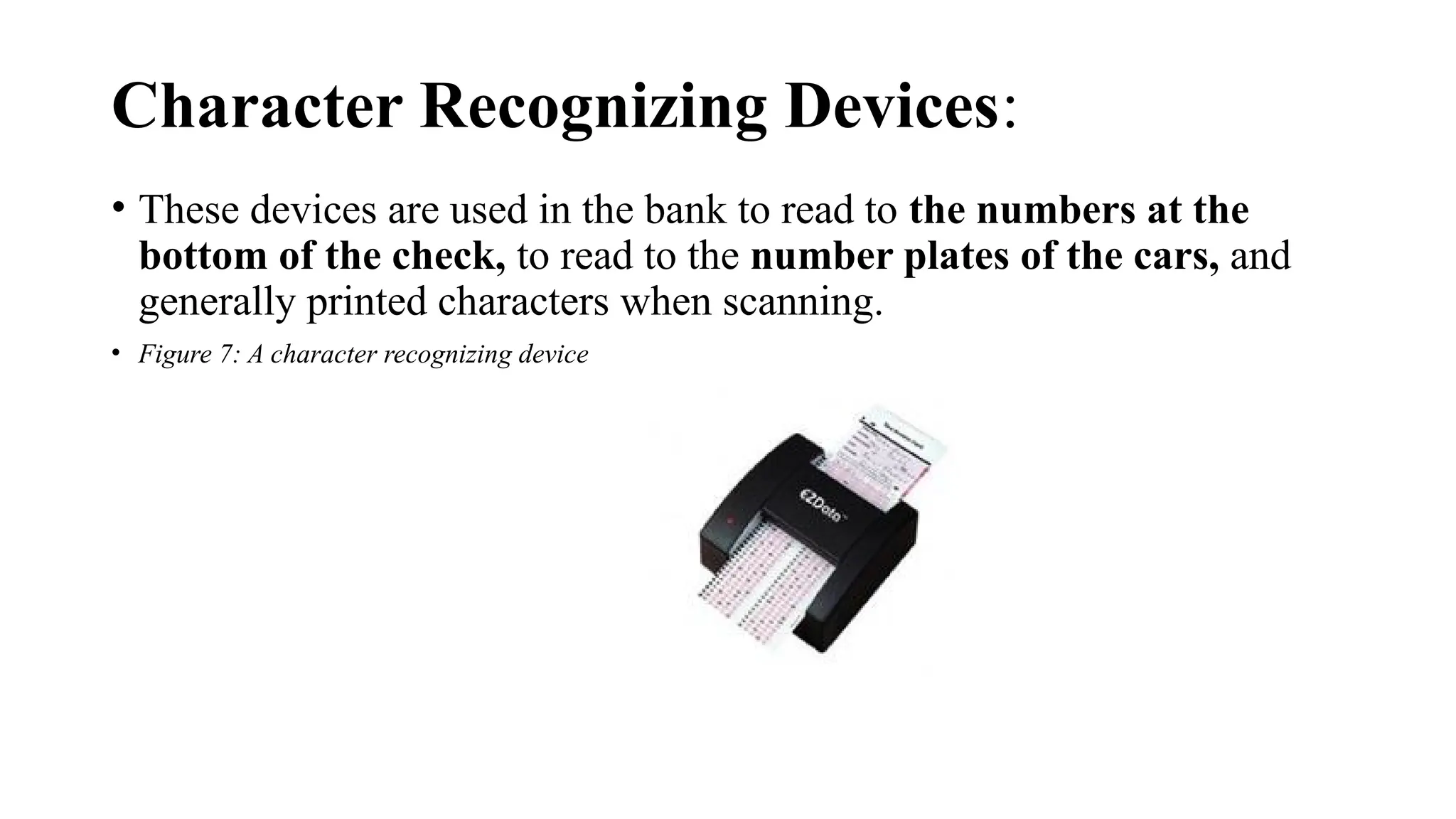 Character Recognizing Devices:
• These devices are used in the bank to read to the numbers at the
bottom of the check, to read to the number plates of the cars, and
generally printed characters when scanning.
• Figure 7: A character recognizing device
 