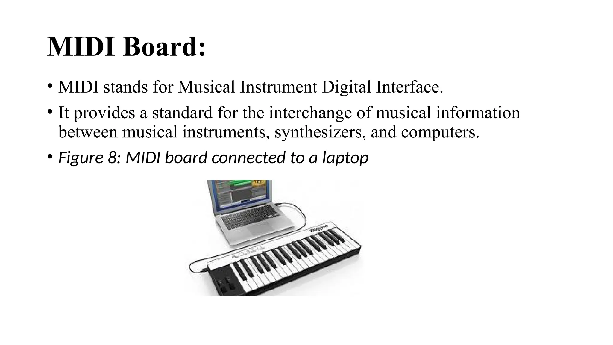 MIDI Board:
• MIDI stands for Musical Instrument Digital Interface.
• It provides a standard for the interchange of musical information
between musical instruments, synthesizers, and computers.
• Figure 8: MIDI board connected to a laptop
 
