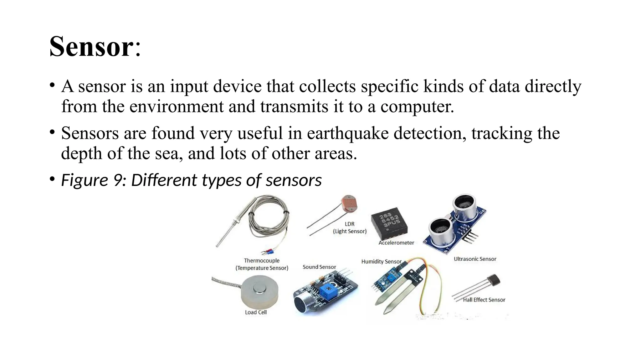 Sensor:
• A sensor is an input device that collects specific kinds of data directly
from the environment and transmits it to a computer.
• Sensors are found very useful in earthquake detection, tracking the
depth of the sea, and lots of other areas.
• Figure 9: Different types of sensors
 