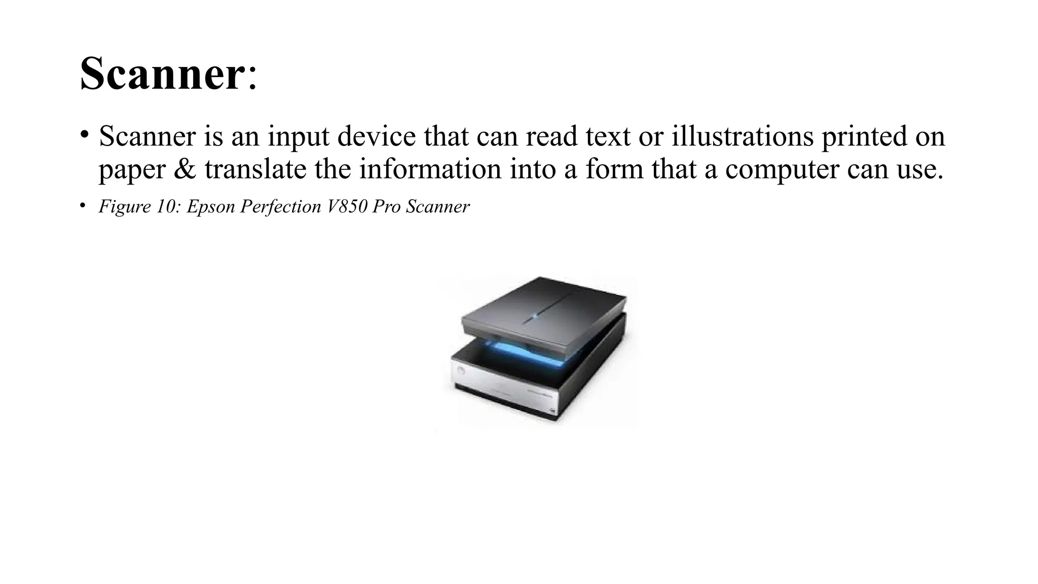 Scanner:
• Scanner is an input device that can read text or illustrations printed on
paper & translate the information into a form that a computer can use.
• Figure 10: Epson Perfection V850 Pro Scanner
 