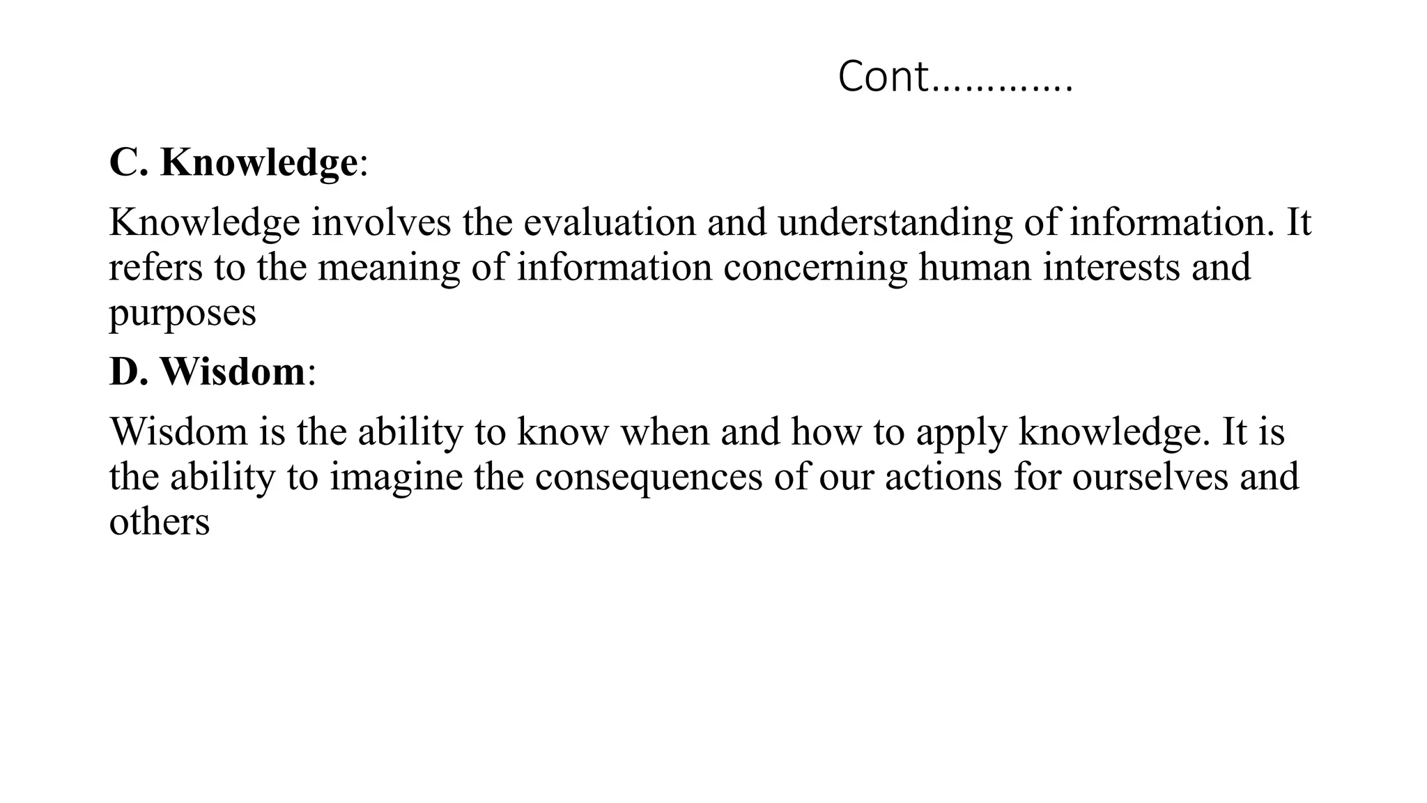 Cont………….
C. Knowledge:
Knowledge involves the evaluation and understanding of information. It
refers to the meaning of information concerning human interests and
purposes
D. Wisdom:
Wisdom is the ability to know when and how to apply knowledge. It is
the ability to imagine the consequences of our actions for ourselves and
others
 