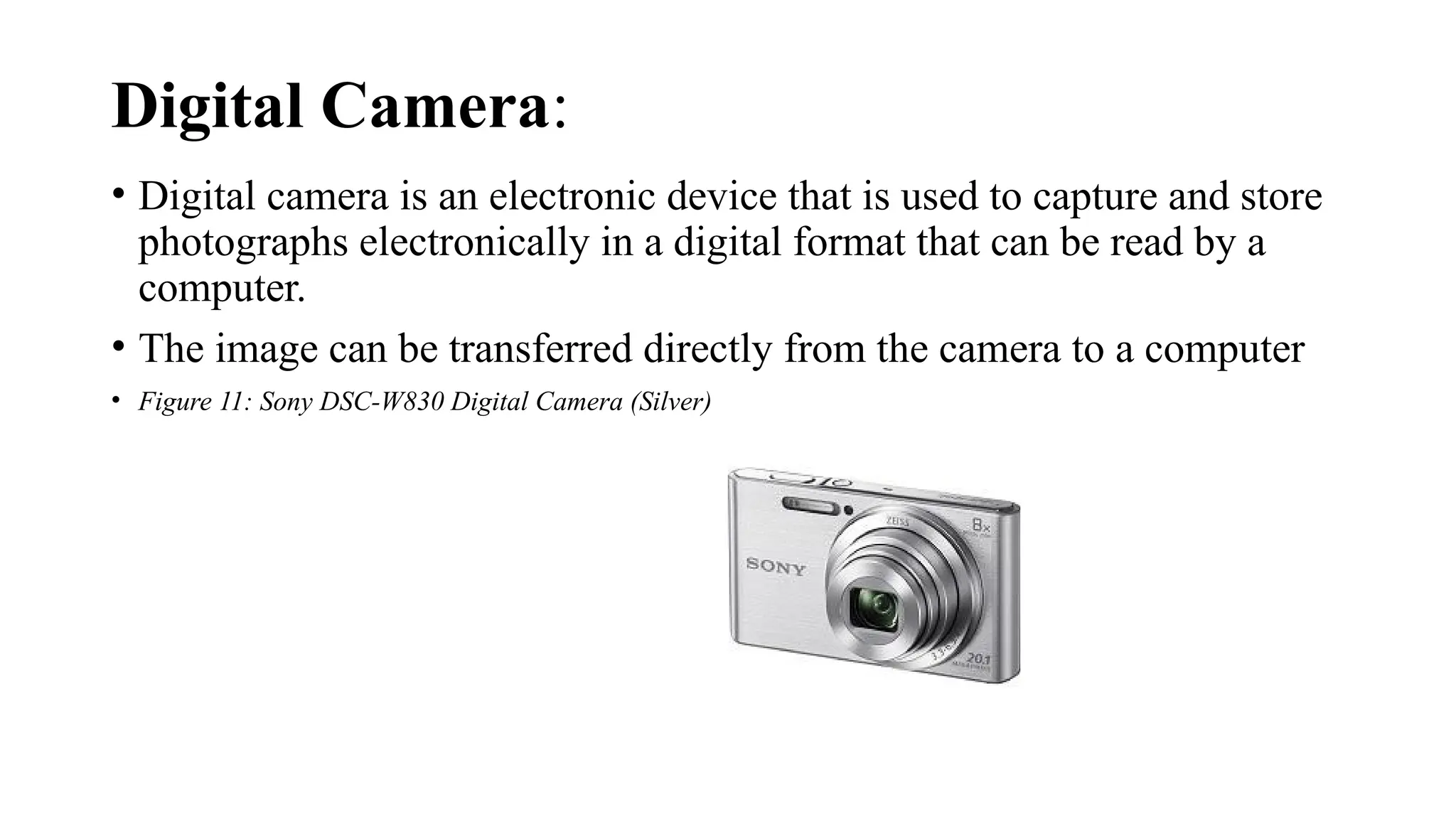 Digital Camera:
• Digital camera is an electronic device that is used to capture and store
photographs electronically in a digital format that can be read by a
computer.
• The image can be transferred directly from the camera to a computer
• Figure 11: Sony DSC-W830 Digital Camera (Silver)
 