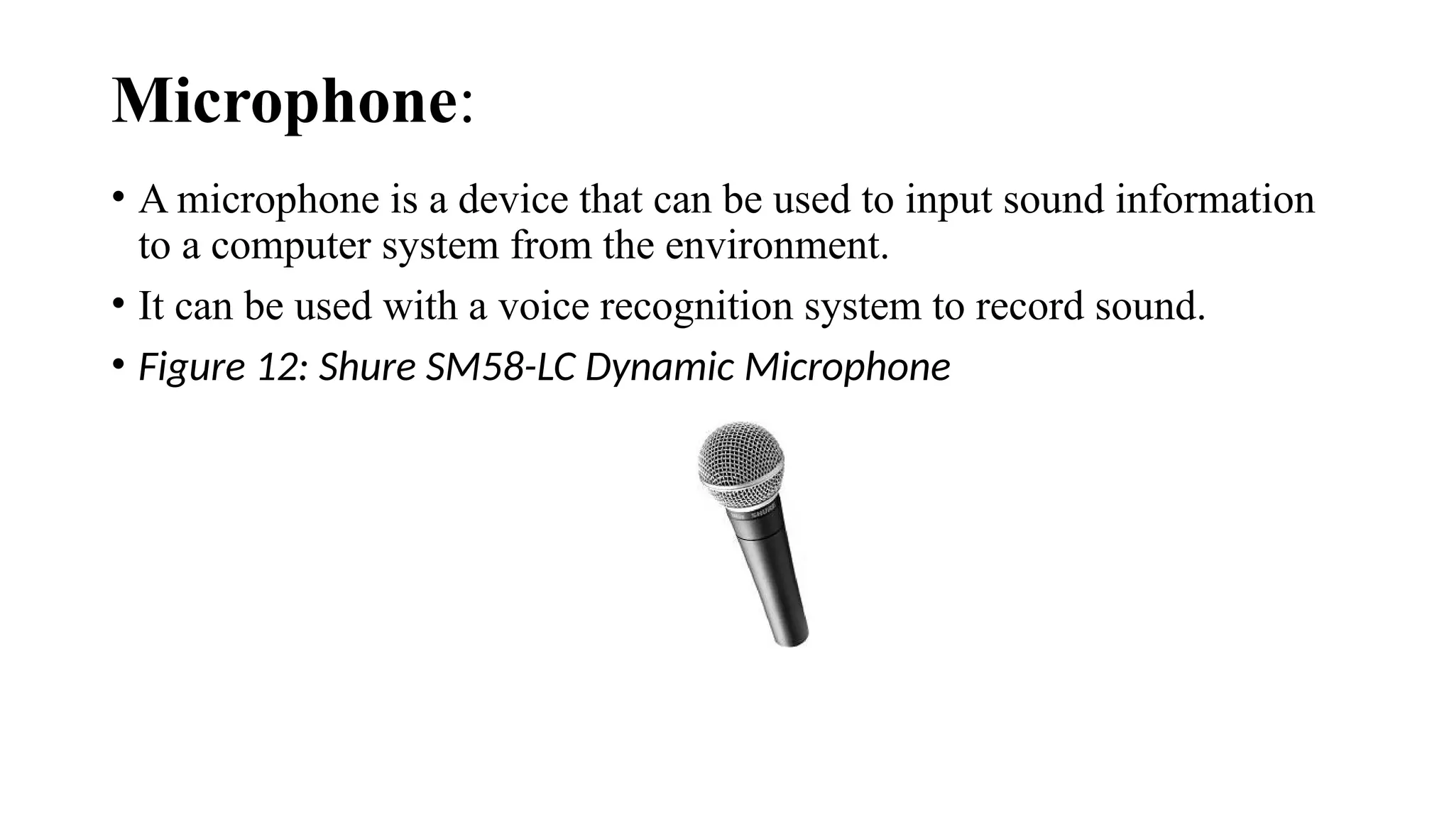 Microphone:
• A microphone is a device that can be used to input sound information
to a computer system from the environment.
• It can be used with a voice recognition system to record sound.
• Figure 12: Shure SM58-LC Dynamic Microphone
 