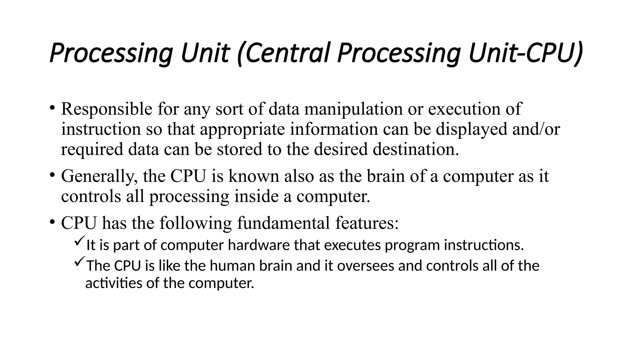 Processing Unit (Central Processing Unit-CPU)
• Responsible for any sort of data manipulation or execution of
instruction so that appropriate information can be displayed and/or
required data can be stored to the desired destination.
• Generally, the CPU is known also as the brain of a computer as it
controls all processing inside a computer.
• CPU has the following fundamental features:
It is part of computer hardware that executes program instructions.
The CPU is like the human brain and it oversees and controls all of the
activities of the computer.
 