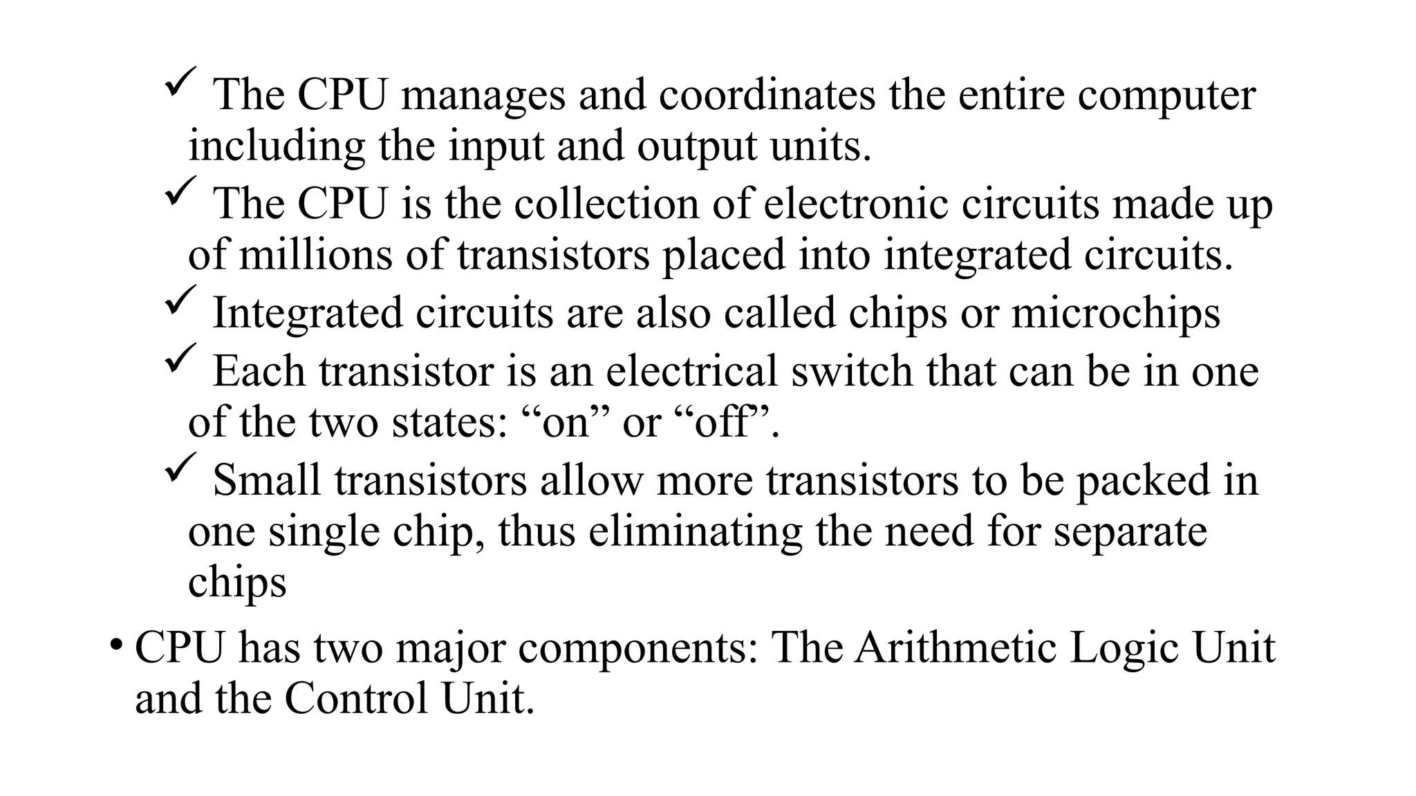  The CPU manages and coordinates the entire computer
including the input and output units.
 The CPU is the collection of electronic circuits made up
of millions of transistors placed into integrated circuits.
 Integrated circuits are also called chips or microchips
 Each transistor is an electrical switch that can be in one
of the two states: “on” or “off”.
 Small transistors allow more transistors to be packed in
one single chip, thus eliminating the need for separate
chips
• CPU has two major components: The Arithmetic Logic Unit
and the Control Unit.
 