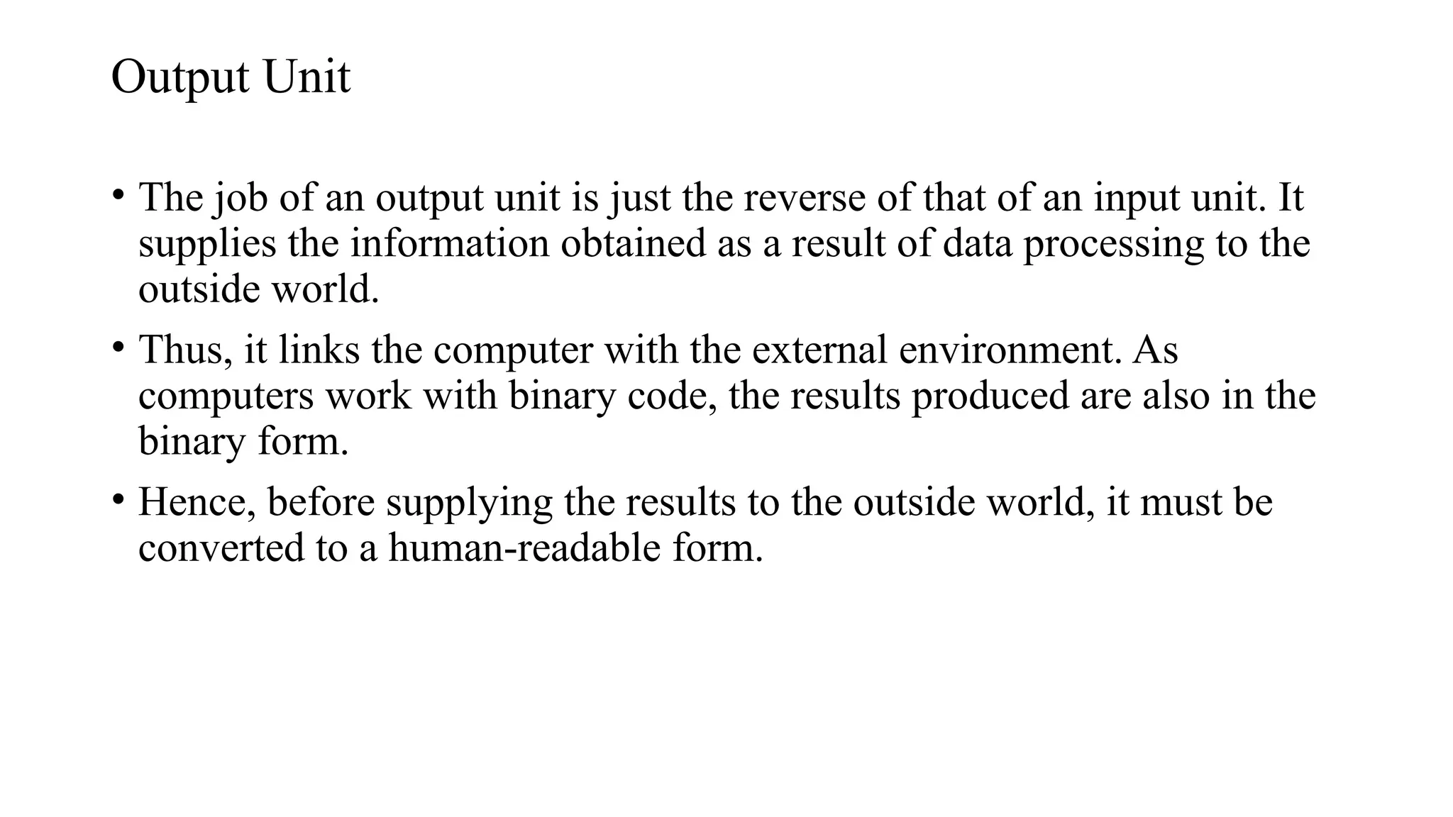 Output Unit
• The job of an output unit is just the reverse of that of an input unit. It
supplies the information obtained as a result of data processing to the
outside world.
• Thus, it links the computer with the external environment. As
computers work with binary code, the results produced are also in the
binary form.
• Hence, before supplying the results to the outside world, it must be
converted to a human-readable form.
 