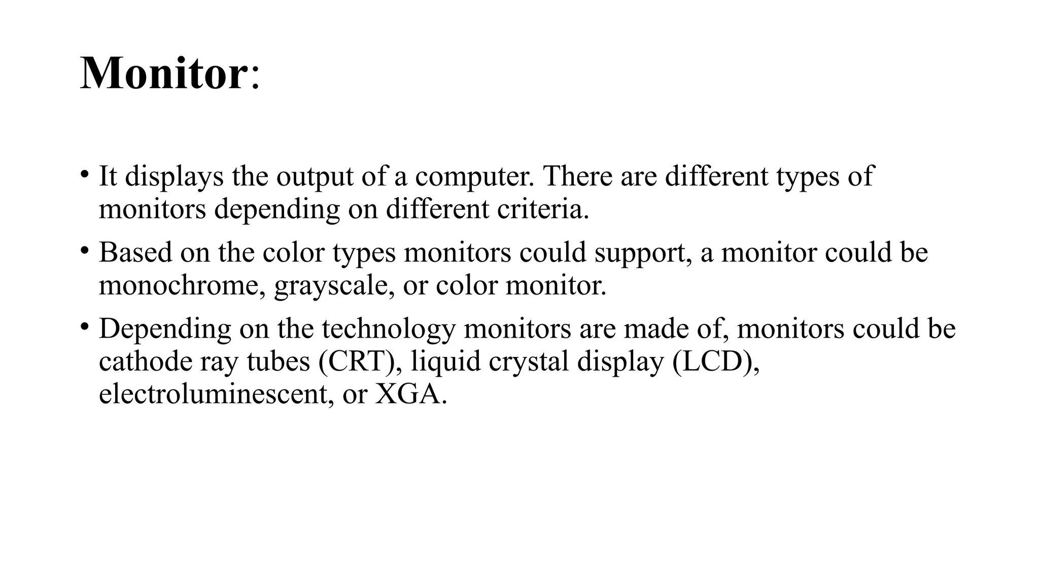 Monitor:
• It displays the output of a computer. There are different types of
monitors depending on different criteria.
• Based on the color types monitors could support, a monitor could be
monochrome, grayscale, or color monitor.
• Depending on the technology monitors are made of, monitors could be
cathode ray tubes (CRT), liquid crystal display (LCD),
electroluminescent, or XGA.
 