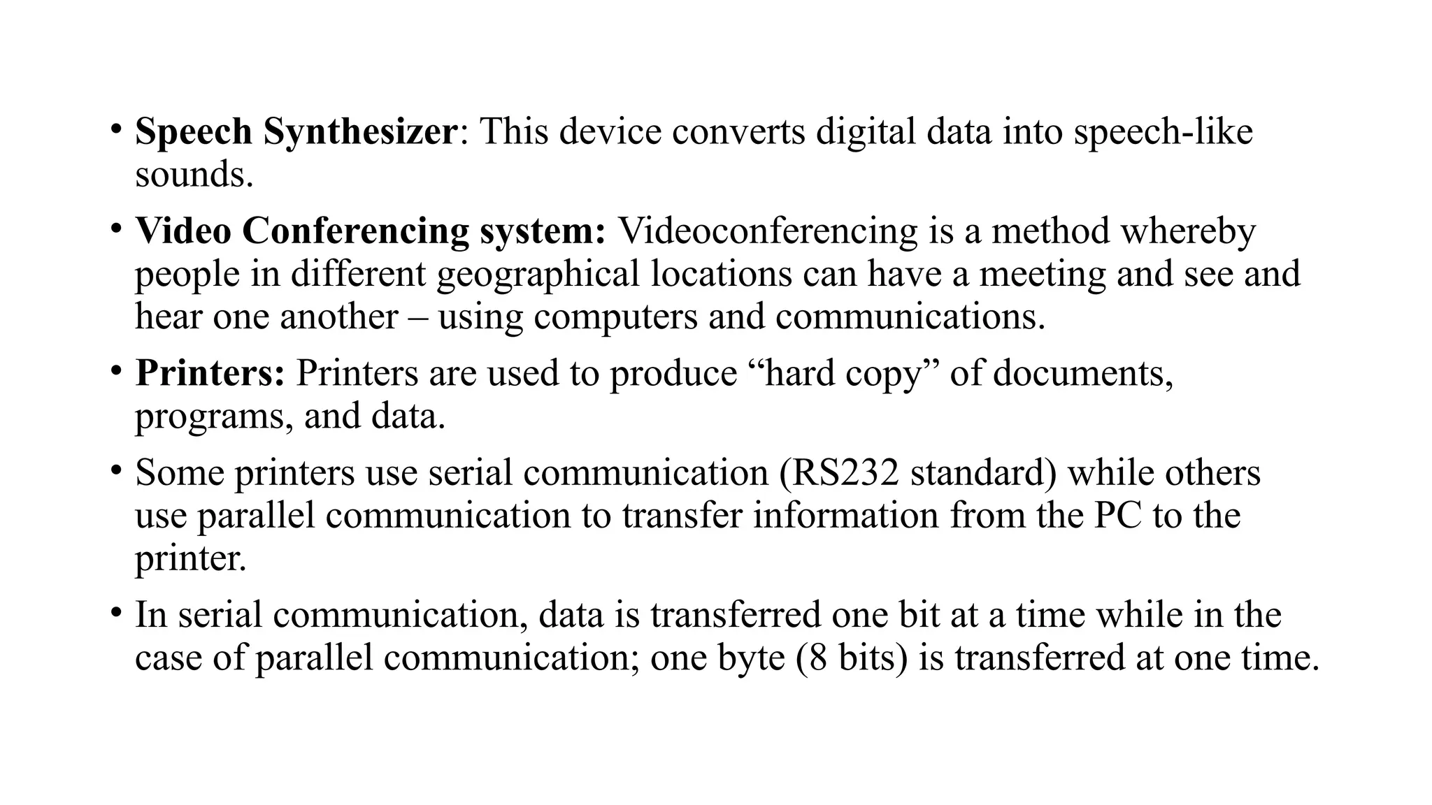• Speech Synthesizer: This device converts digital data into speech-like
sounds.
• Video Conferencing system: Videoconferencing is a method whereby
people in different geographical locations can have a meeting and see and
hear one another – using computers and communications.
• Printers: Printers are used to produce “hard copy” of documents,
programs, and data.
• Some printers use serial communication (RS232 standard) while others
use parallel communication to transfer information from the PC to the
printer.
• In serial communication, data is transferred one bit at a time while in the
case of parallel communication; one byte (8 bits) is transferred at one time.
 