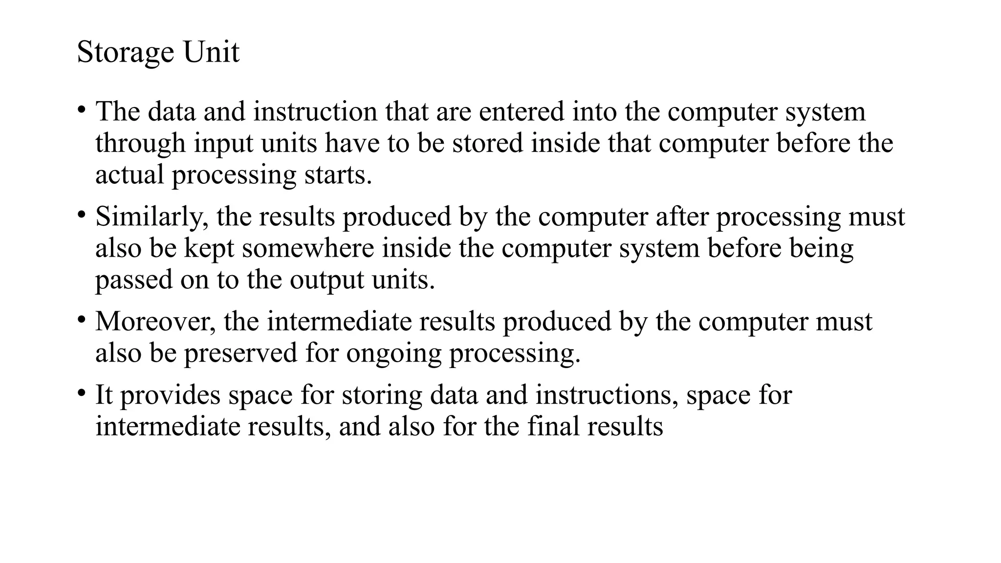 Storage Unit
• The data and instruction that are entered into the computer system
through input units have to be stored inside that computer before the
actual processing starts.
• Similarly, the results produced by the computer after processing must
also be kept somewhere inside the computer system before being
passed on to the output units.
• Moreover, the intermediate results produced by the computer must
also be preserved for ongoing processing.
• It provides space for storing data and instructions, space for
intermediate results, and also for the final results
 