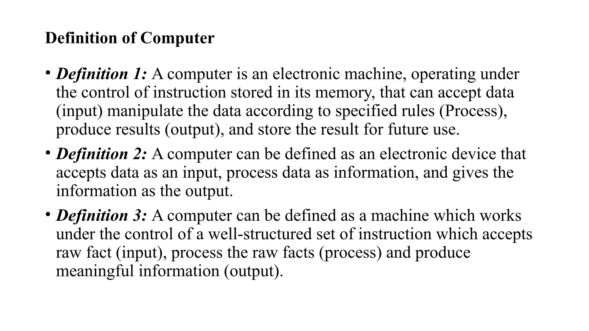 Definition of Computer
• Definition 1: A computer is an electronic machine, operating under
the control of instruction stored in its memory, that can accept data
(input) manipulate the data according to specified rules (Process),
produce results (output), and store the result for future use.
• Definition 2: A computer can be defined as an electronic device that
accepts data as an input, process data as information, and gives the
information as the output.
• Definition 3: A computer can be defined as a machine which works
under the control of a well-structured set of instruction which accepts
raw fact (input), process the raw facts (process) and produce
meaningful information (output).
 