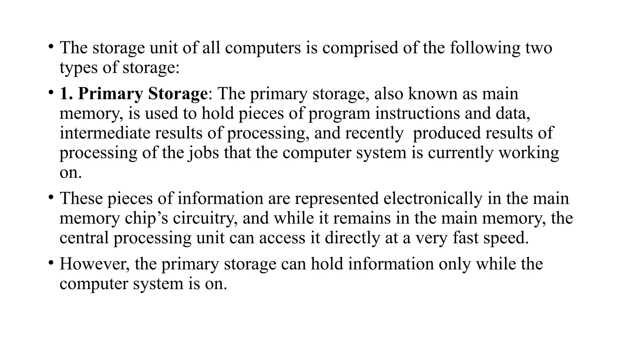 • The storage unit of all computers is comprised of the following two
types of storage:
• 1. Primary Storage: The primary storage, also known as main
memory, is used to hold pieces of program instructions and data,
intermediate results of processing, and recently produced results of
processing of the jobs that the computer system is currently working
on.
• These pieces of information are represented electronically in the main
memory chip’s circuitry, and while it remains in the main memory, the
central processing unit can access it directly at a very fast speed.
• However, the primary storage can hold information only while the
computer system is on.
 