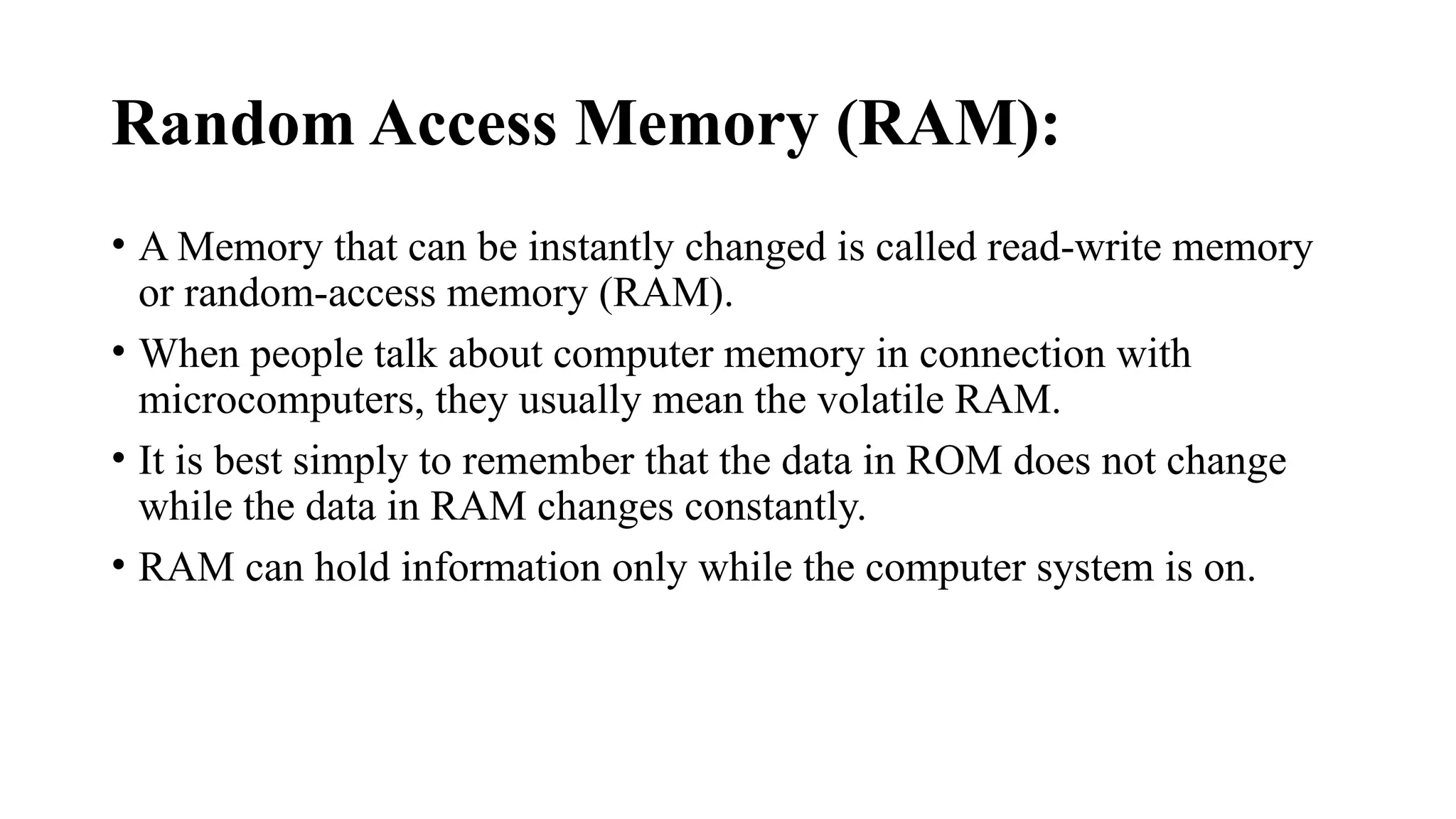 Random Access Memory (RAM):
• A Memory that can be instantly changed is called read-write memory
or random-access memory (RAM).
• When people talk about computer memory in connection with
microcomputers, they usually mean the volatile RAM.
• It is best simply to remember that the data in ROM does not change
while the data in RAM changes constantly.
• RAM can hold information only while the computer system is on.
 
