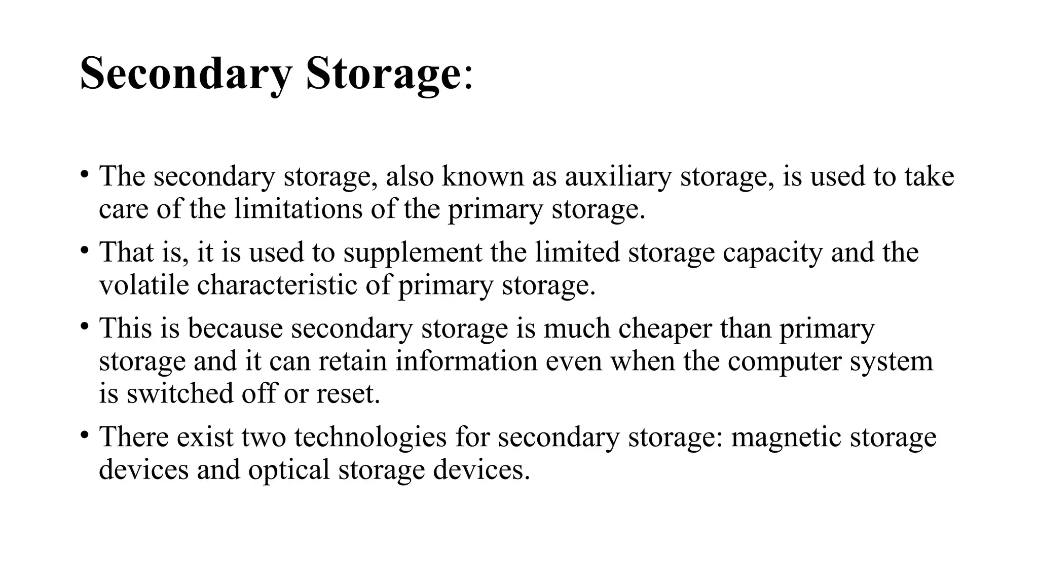 Secondary Storage:
• The secondary storage, also known as auxiliary storage, is used to take
care of the limitations of the primary storage.
• That is, it is used to supplement the limited storage capacity and the
volatile characteristic of primary storage.
• This is because secondary storage is much cheaper than primary
storage and it can retain information even when the computer system
is switched off or reset.
• There exist two technologies for secondary storage: magnetic storage
devices and optical storage devices.
 