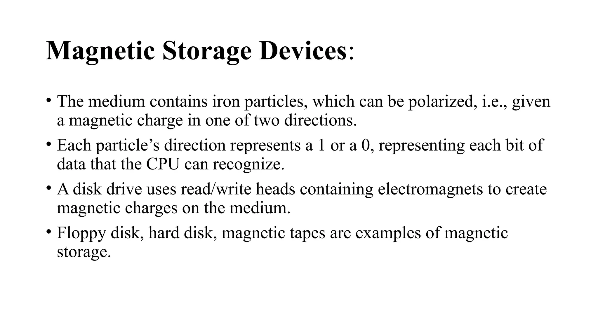 Magnetic Storage Devices:
• The medium contains iron particles, which can be polarized, i.e., given
a magnetic charge in one of two directions.
• Each particle’s direction represents a 1 or a 0, representing each bit of
data that the CPU can recognize.
• A disk drive uses read/write heads containing electromagnets to create
magnetic charges on the medium.
• Floppy disk, hard disk, magnetic tapes are examples of magnetic
storage.
 
