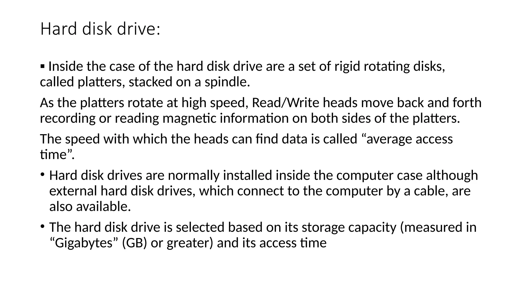 Hard disk drive:
▪ Inside the case of the hard disk drive are a set of rigid rotating disks,
called platters, stacked on a spindle.
As the platters rotate at high speed, Read/Write heads move back and forth
recording or reading magnetic information on both sides of the platters.
The speed with which the heads can find data is called “average access
time”.
• Hard disk drives are normally installed inside the computer case although
external hard disk drives, which connect to the computer by a cable, are
also available.
• The hard disk drive is selected based on its storage capacity (measured in
“Gigabytes” (GB) or greater) and its access time
 