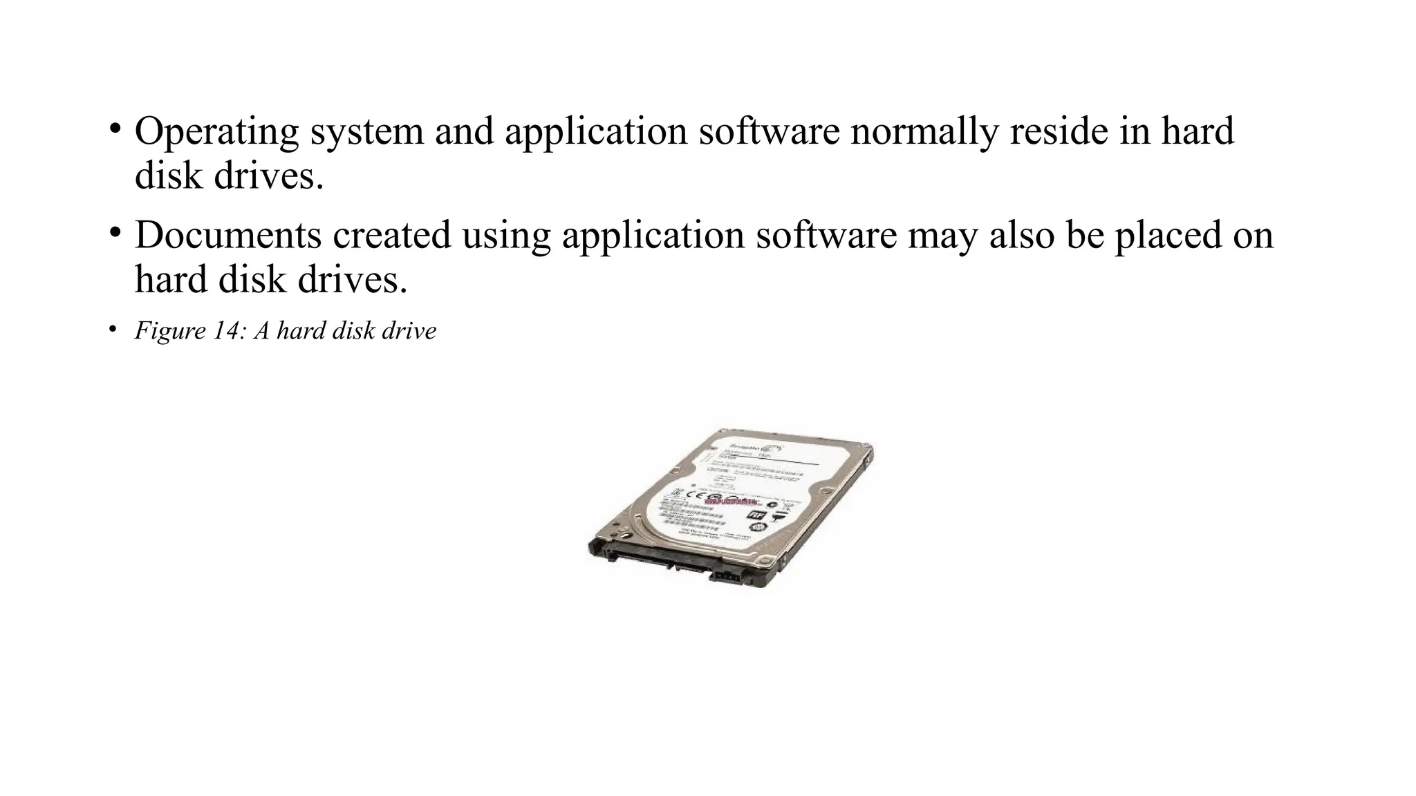 • Operating system and application software normally reside in hard
disk drives.
• Documents created using application software may also be placed on
hard disk drives.
• Figure 14: A hard disk drive
 