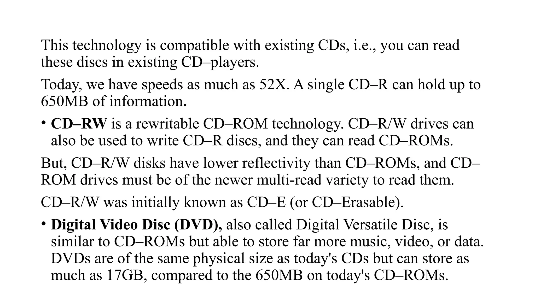 This technology is compatible with existing CDs, i.e., you can read
these discs in existing CD–players.
Today, we have speeds as much as 52X. A single CD–R can hold up to
650MB of information.
• CD–RW is a rewritable CD–ROM technology. CD–R/W drives can
also be used to write CD–R discs, and they can read CD–ROMs.
But, CD–R/W disks have lower reflectivity than CD–ROMs, and CD–
ROM drives must be of the newer multi-read variety to read them.
CD–R/W was initially known as CD–E (or CD–Erasable).
• Digital Video Disc (DVD), also called Digital Versatile Disc, is
similar to CD–ROMs but able to store far more music, video, or data.
DVDs are of the same physical size as today's CDs but can store as
much as 17GB, compared to the 650MB on today's CD–ROMs.
 