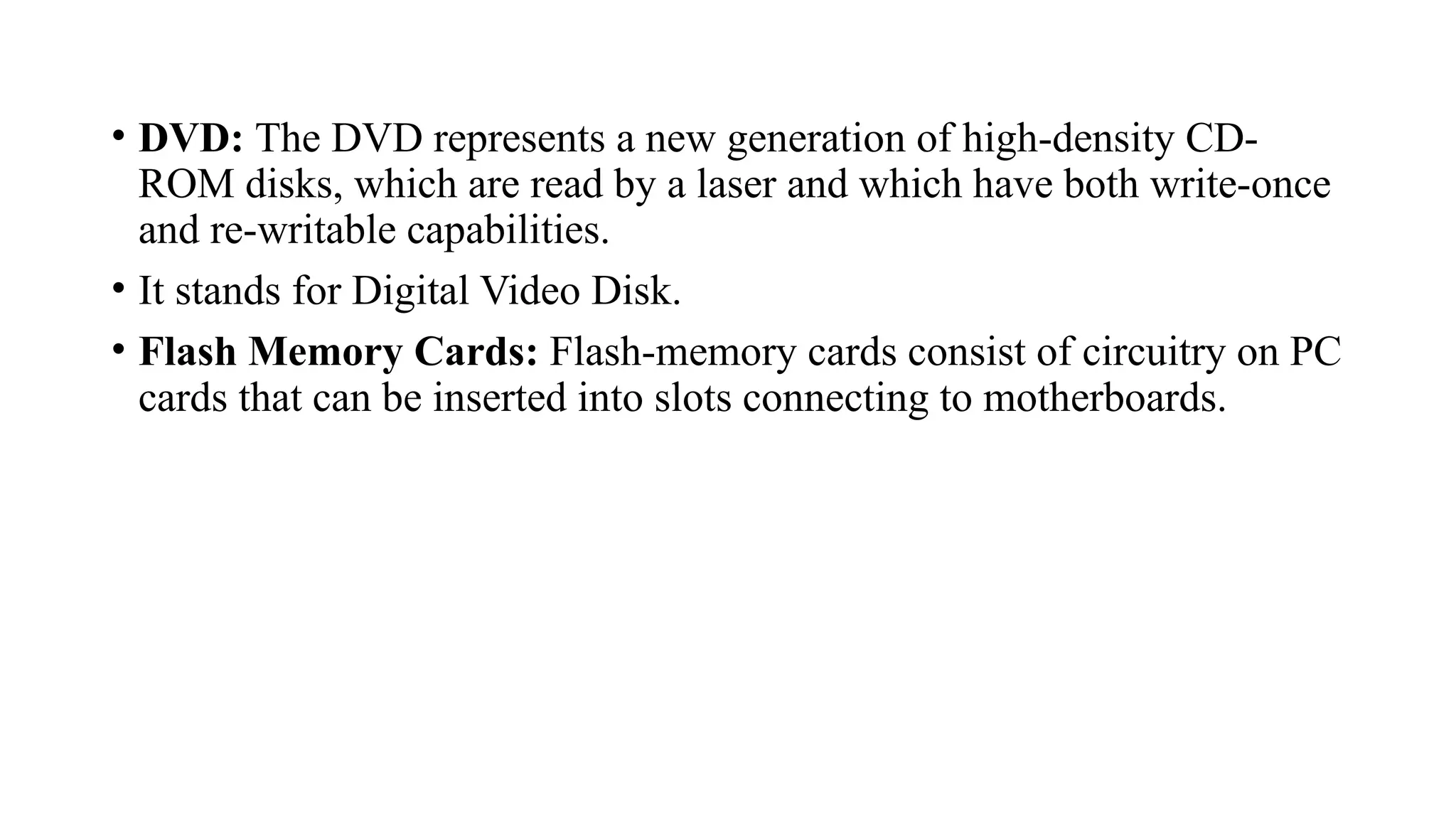 • DVD: The DVD represents a new generation of high-density CD-
ROM disks, which are read by a laser and which have both write-once
and re-writable capabilities.
• It stands for Digital Video Disk.
• Flash Memory Cards: Flash-memory cards consist of circuitry on PC
cards that can be inserted into slots connecting to motherboards.
 