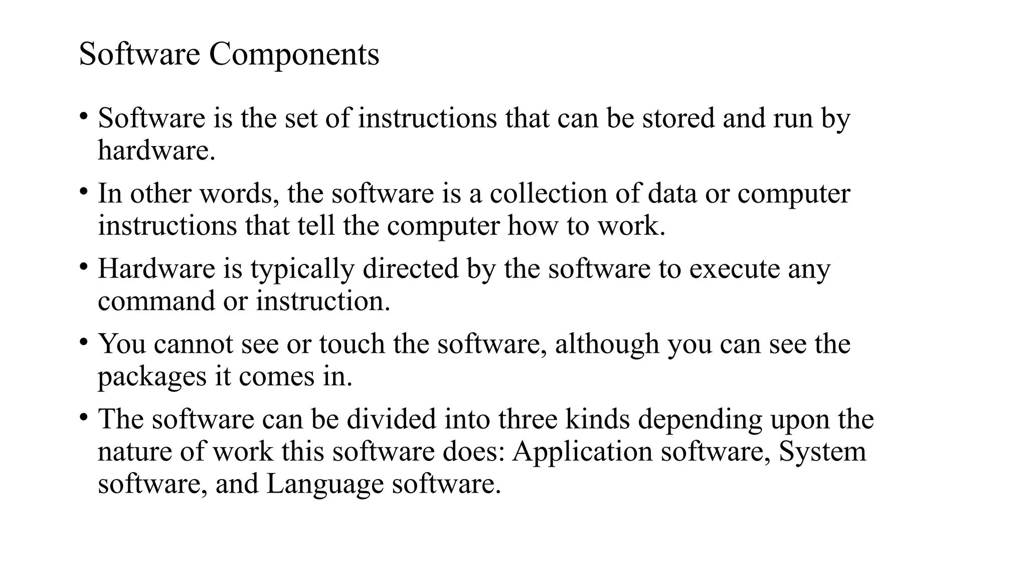 Software Components
• Software is the set of instructions that can be stored and run by
hardware.
• In other words, the software is a collection of data or computer
instructions that tell the computer how to work.
• Hardware is typically directed by the software to execute any
command or instruction.
• You cannot see or touch the software, although you can see the
packages it comes in.
• The software can be divided into three kinds depending upon the
nature of work this software does: Application software, System
software, and Language software.
 