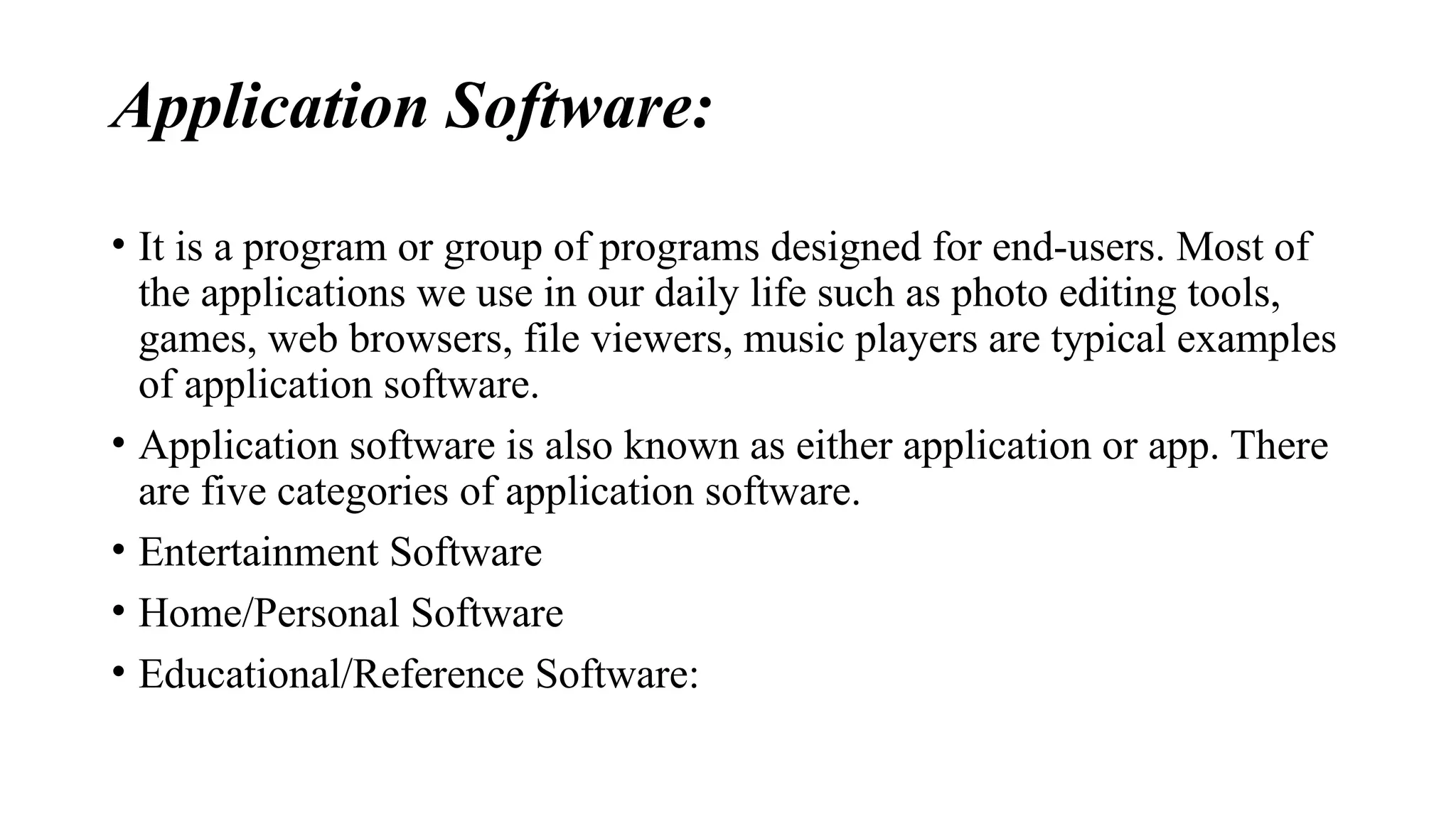 Application Software:
• It is a program or group of programs designed for end-users. Most of
the applications we use in our daily life such as photo editing tools,
games, web browsers, file viewers, music players are typical examples
of application software.
• Application software is also known as either application or app. There
are five categories of application software.
• Entertainment Software
• Home/Personal Software
• Educational/Reference Software:
 