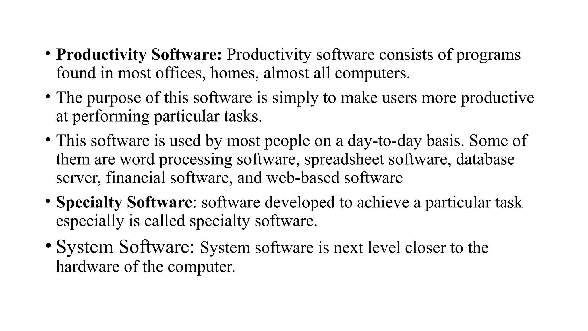 • Productivity Software: Productivity software consists of programs
found in most offices, homes, almost all computers.
• The purpose of this software is simply to make users more productive
at performing particular tasks.
• This software is used by most people on a day-to-day basis. Some of
them are word processing software, spreadsheet software, database
server, financial software, and web-based software
• Specialty Software: software developed to achieve a particular task
especially is called specialty software.
• System Software: System software is next level closer to the
hardware of the computer.
 