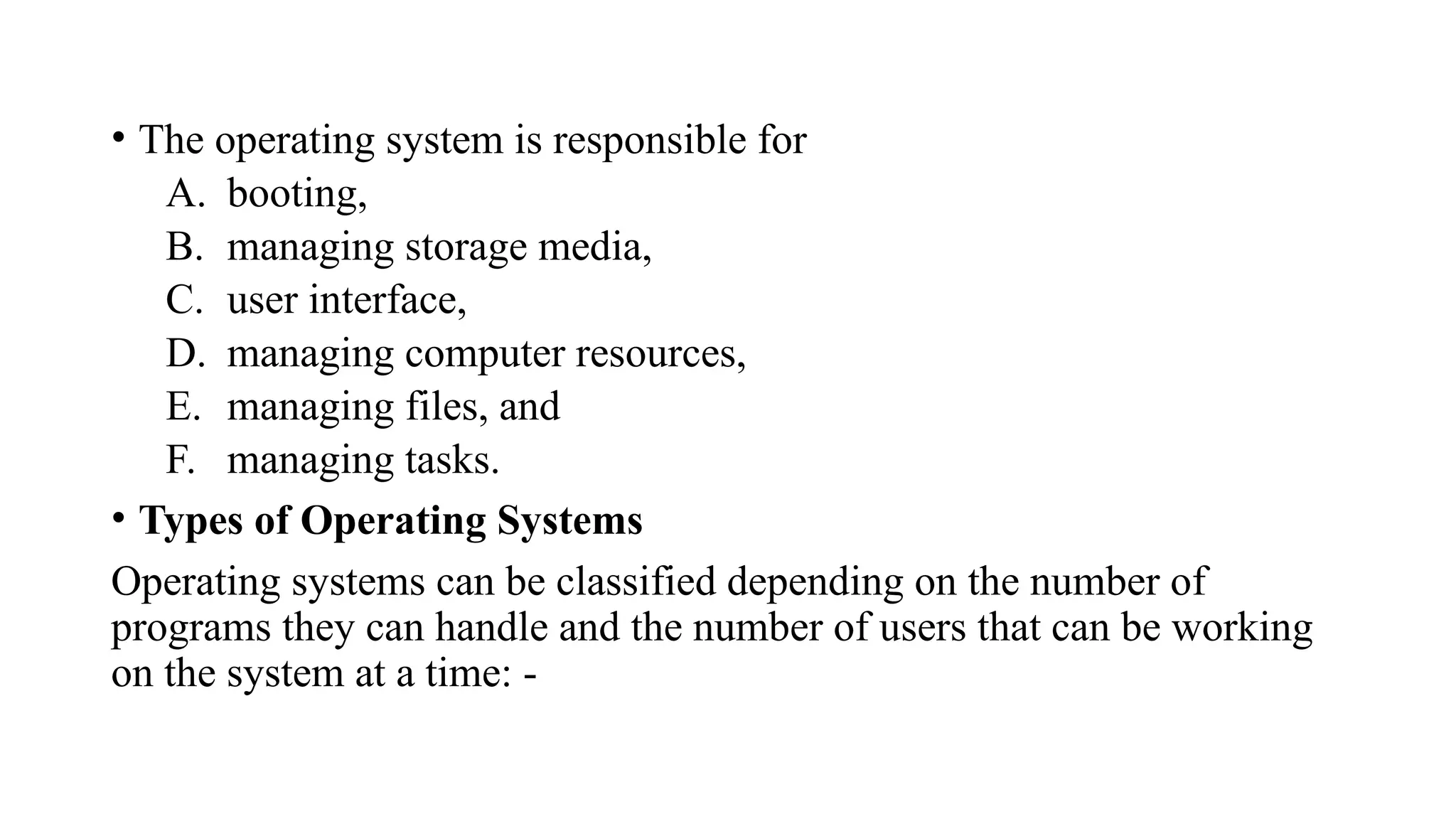 • The operating system is responsible for
A. booting,
B. managing storage media,
C. user interface,
D. managing computer resources,
E. managing files, and
F. managing tasks.
• Types of Operating Systems
Operating systems can be classified depending on the number of
programs they can handle and the number of users that can be working
on the system at a time: -
 