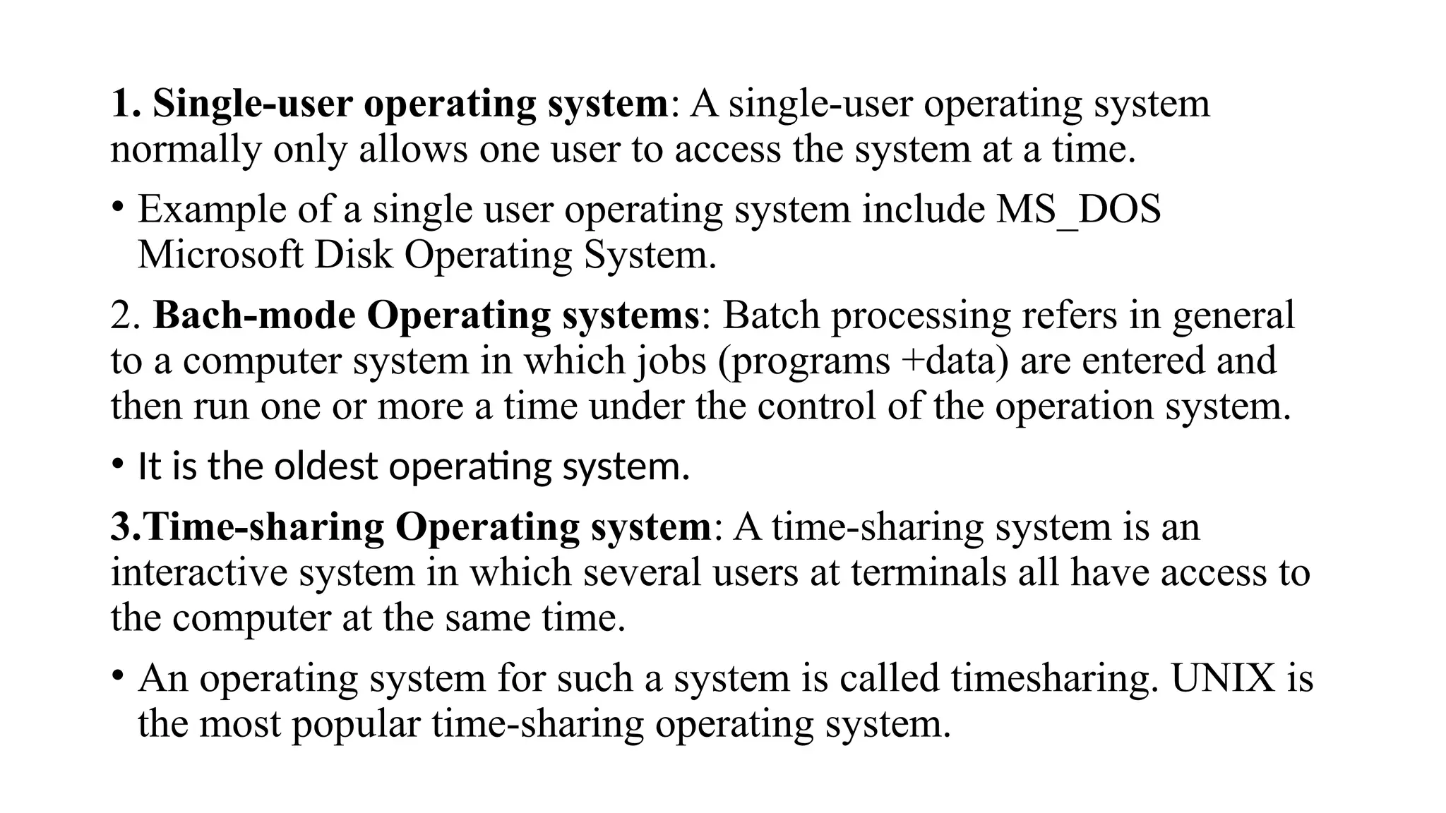 1. Single-user operating system: A single-user operating system
normally only allows one user to access the system at a time.
• Example of a single user operating system include MS_DOS
Microsoft Disk Operating System.
2. Bach-mode Operating systems: Batch processing refers in general
to a computer system in which jobs (programs +data) are entered and
then run one or more a time under the control of the operation system.
• It is the oldest operating system.
3.Time-sharing Operating system: A time-sharing system is an
interactive system in which several users at terminals all have access to
the computer at the same time.
• An operating system for such a system is called timesharing. UNIX is
the most popular time-sharing operating system.
 