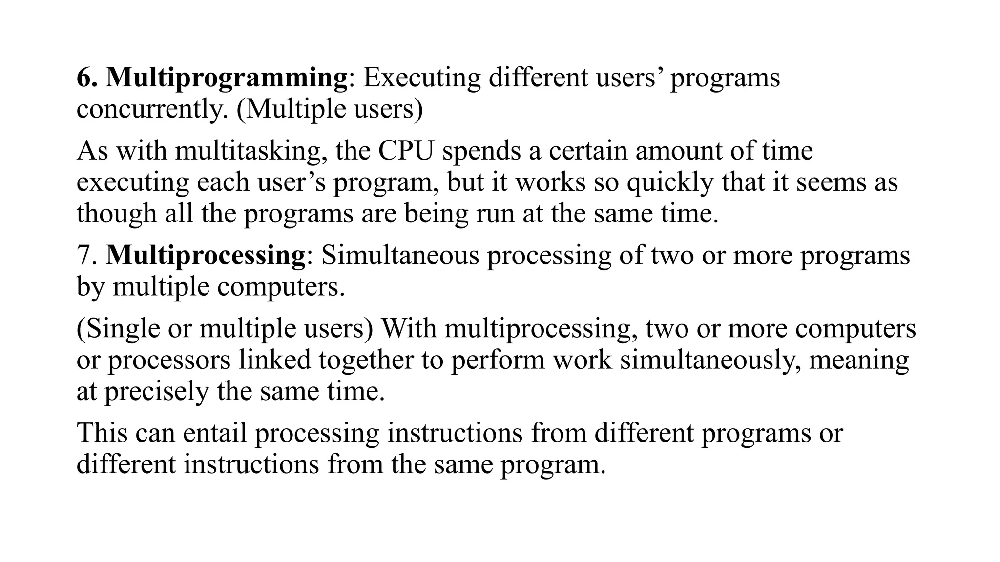 6. Multiprogramming: Executing different users’ programs
concurrently. (Multiple users)
As with multitasking, the CPU spends a certain amount of time
executing each user’s program, but it works so quickly that it seems as
though all the programs are being run at the same time.
7. Multiprocessing: Simultaneous processing of two or more programs
by multiple computers.
(Single or multiple users) With multiprocessing, two or more computers
or processors linked together to perform work simultaneously, meaning
at precisely the same time.
This can entail processing instructions from different programs or
different instructions from the same program.
 
