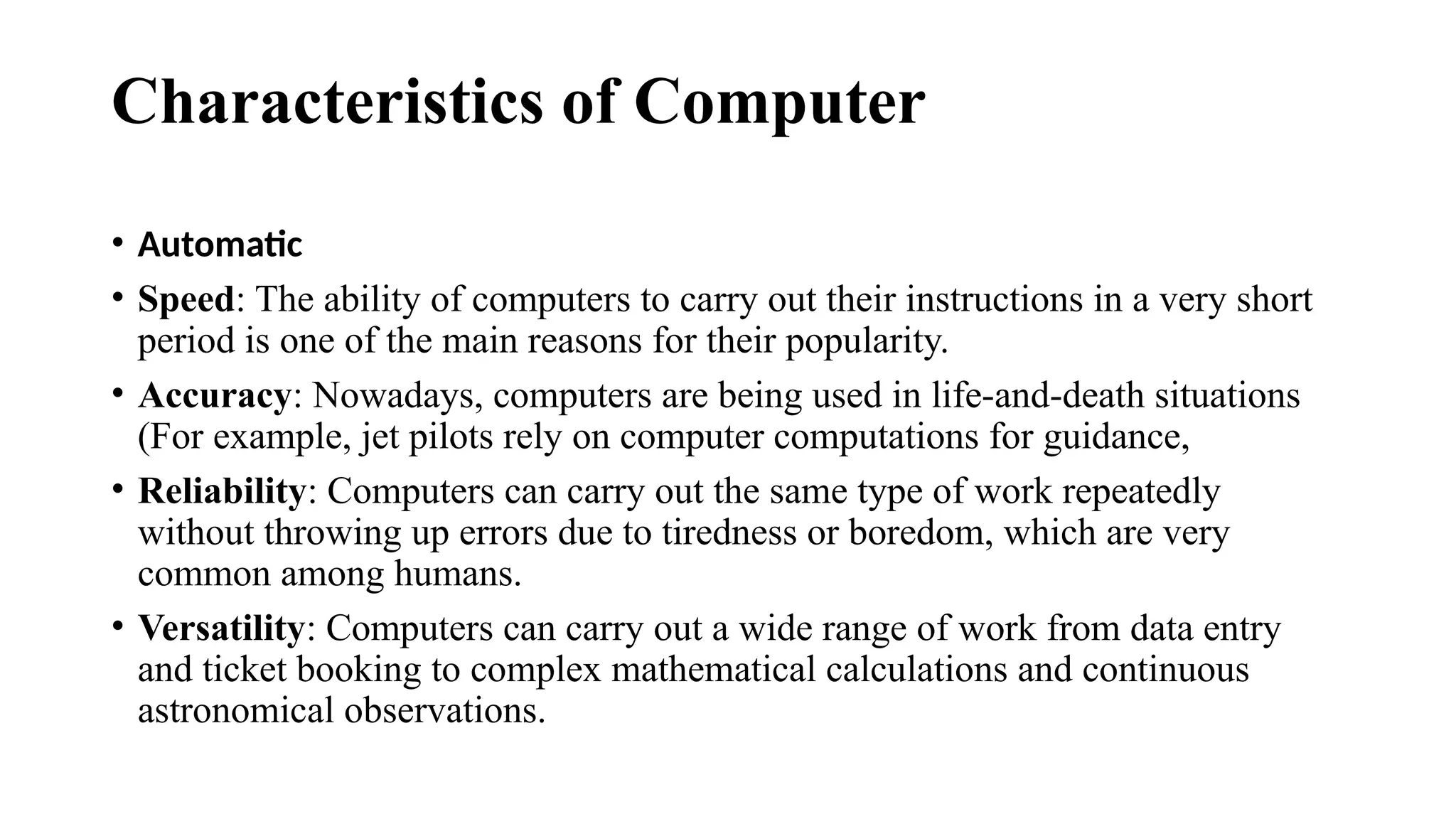Characteristics of Computer
• Automatic
• Speed: The ability of computers to carry out their instructions in a very short
period is one of the main reasons for their popularity.
• Accuracy: Nowadays, computers are being used in life-and-death situations
(For example, jet pilots rely on computer computations for guidance,
• Reliability: Computers can carry out the same type of work repeatedly
without throwing up errors due to tiredness or boredom, which are very
common among humans.
• Versatility: Computers can carry out a wide range of work from data entry
and ticket booking to complex mathematical calculations and continuous
astronomical observations.
 