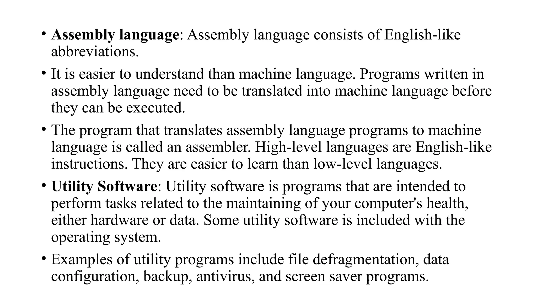 • Assembly language: Assembly language consists of English-like
abbreviations.
• It is easier to understand than machine language. Programs written in
assembly language need to be translated into machine language before
they can be executed.
• The program that translates assembly language programs to machine
language is called an assembler. High-level languages are English-like
instructions. They are easier to learn than low-level languages.
• Utility Software: Utility software is programs that are intended to
perform tasks related to the maintaining of your computer's health,
either hardware or data. Some utility software is included with the
operating system.
• Examples of utility programs include file defragmentation, data
configuration, backup, antivirus, and screen saver programs.
 