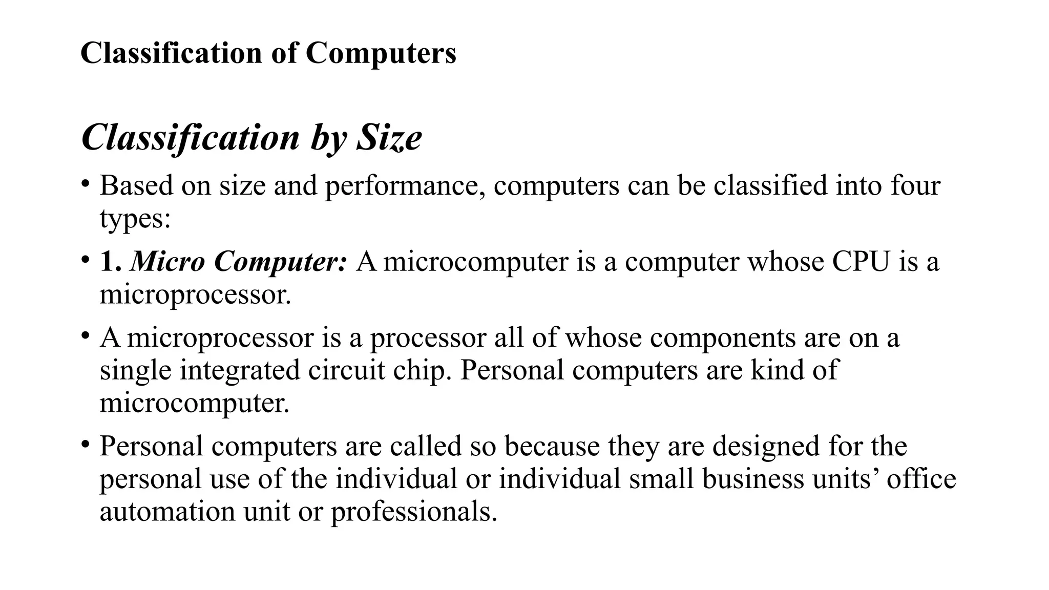 Classification of Computers
Classification by Size
• Based on size and performance, computers can be classified into four
types:
• 1. Micro Computer: A microcomputer is a computer whose CPU is a
microprocessor.
• A microprocessor is a processor all of whose components are on a
single integrated circuit chip. Personal computers are kind of
microcomputer.
• Personal computers are called so because they are designed for the
personal use of the individual or individual small business units’ office
automation unit or professionals.
 