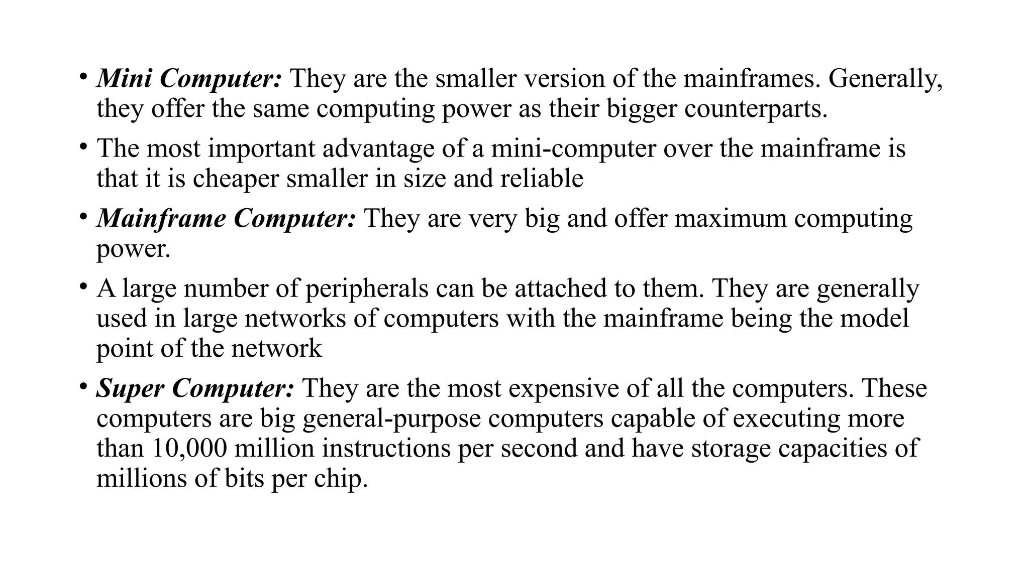 • Mini Computer: They are the smaller version of the mainframes. Generally,
they offer the same computing power as their bigger counterparts.
• The most important advantage of a mini-computer over the mainframe is
that it is cheaper smaller in size and reliable
• Mainframe Computer: They are very big and offer maximum computing
power.
• A large number of peripherals can be attached to them. They are generally
used in large networks of computers with the mainframe being the model
point of the network
• Super Computer: They are the most expensive of all the computers. These
computers are big general-purpose computers capable of executing more
than 10,000 million instructions per second and have storage capacities of
millions of bits per chip.
 