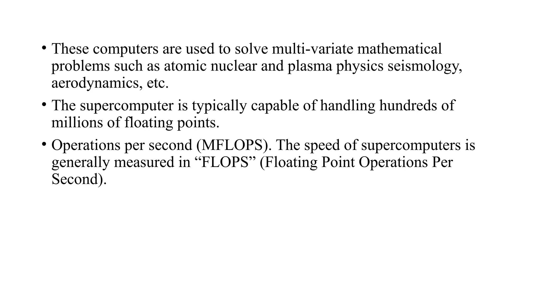 • These computers are used to solve multi-variate mathematical
problems such as atomic nuclear and plasma physics seismology,
aerodynamics, etc.
• The supercomputer is typically capable of handling hundreds of
millions of floating points.
• Operations per second (MFLOPS). The speed of supercomputers is
generally measured in “FLOPS” (Floating Point Operations Per
Second).
 