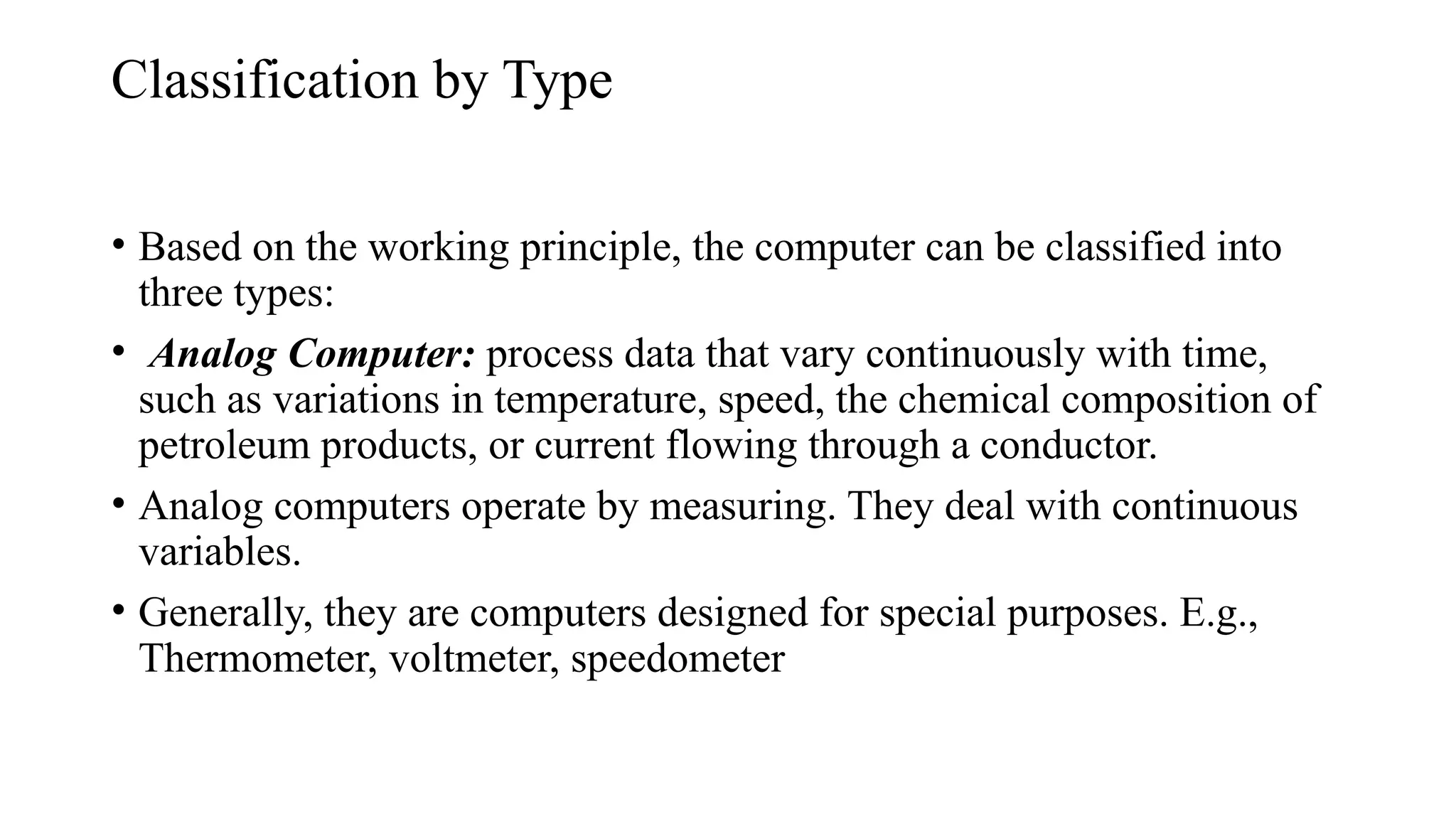 Classification by Type
• Based on the working principle, the computer can be classified into
three types:
• Analog Computer: process data that vary continuously with time,
such as variations in temperature, speed, the chemical composition of
petroleum products, or current flowing through a conductor.
• Analog computers operate by measuring. They deal with continuous
variables.
• Generally, they are computers designed for special purposes. E.g.,
Thermometer, voltmeter, speedometer
 