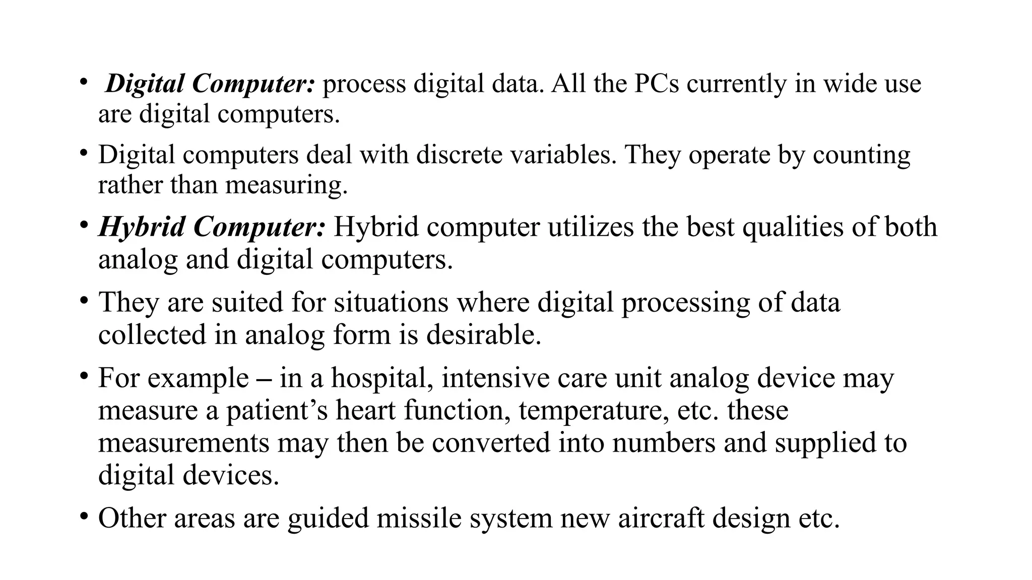 • Digital Computer: process digital data. All the PCs currently in wide use
are digital computers.
• Digital computers deal with discrete variables. They operate by counting
rather than measuring.
• Hybrid Computer: Hybrid computer utilizes the best qualities of both
analog and digital computers.
• They are suited for situations where digital processing of data
collected in analog form is desirable.
• For example – in a hospital, intensive care unit analog device may
measure a patient’s heart function, temperature, etc. these
measurements may then be converted into numbers and supplied to
digital devices.
• Other areas are guided missile system new aircraft design etc.
 