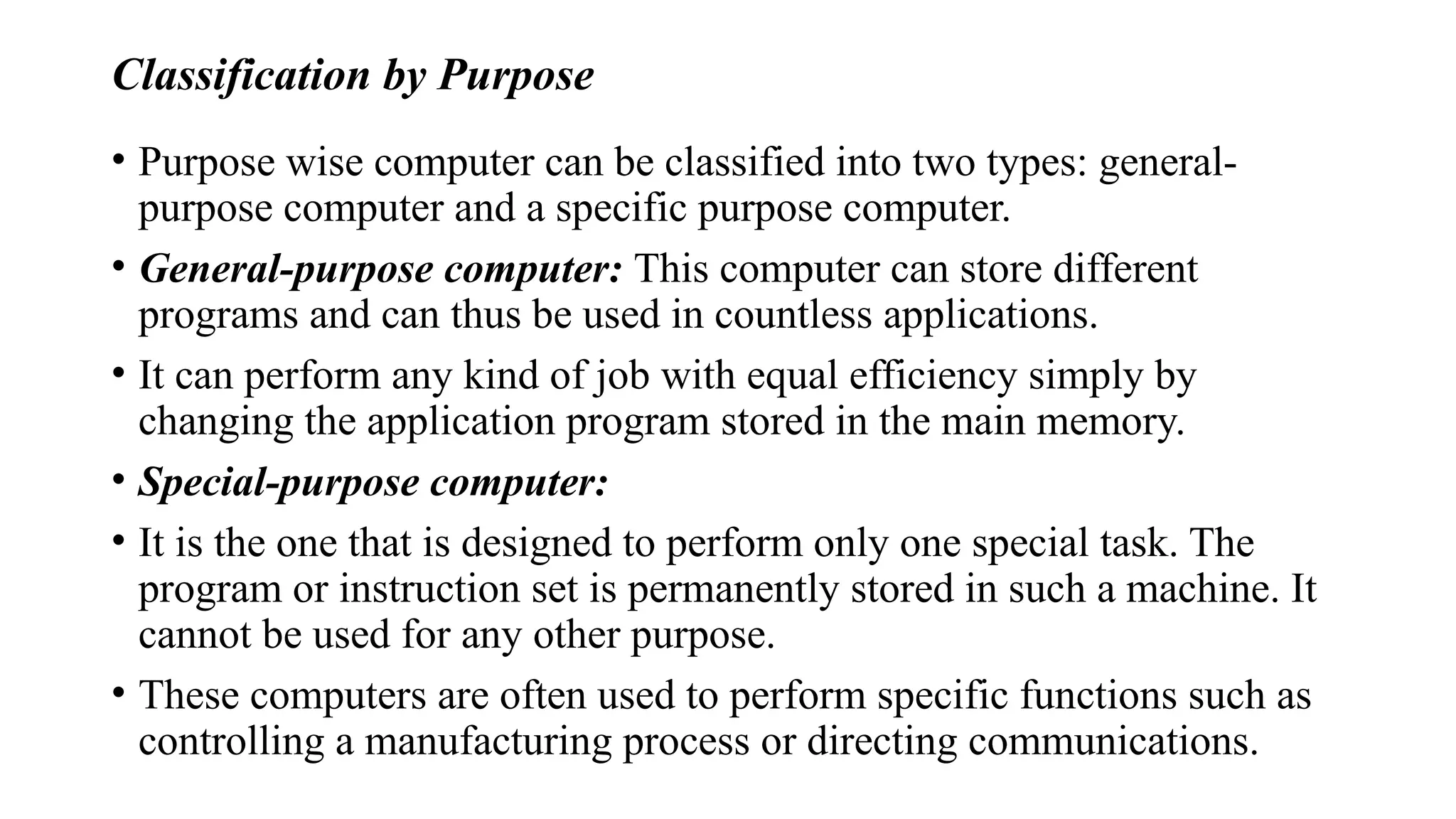 Classification by Purpose
• Purpose wise computer can be classified into two types: general-
purpose computer and a specific purpose computer.
• General-purpose computer: This computer can store different
programs and can thus be used in countless applications.
• It can perform any kind of job with equal efficiency simply by
changing the application program stored in the main memory.
• Special-purpose computer:
• It is the one that is designed to perform only one special task. The
program or instruction set is permanently stored in such a machine. It
cannot be used for any other purpose.
• These computers are often used to perform specific functions such as
controlling a manufacturing process or directing communications.
 