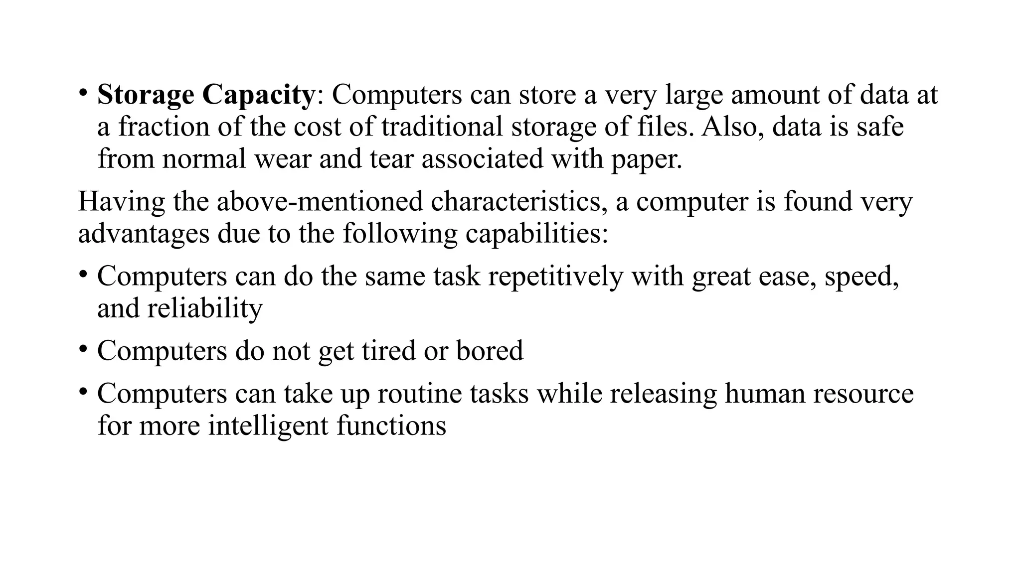 • Storage Capacity: Computers can store a very large amount of data at
a fraction of the cost of traditional storage of files. Also, data is safe
from normal wear and tear associated with paper.
Having the above-mentioned characteristics, a computer is found very
advantages due to the following capabilities:
• Computers can do the same task repetitively with great ease, speed,
and reliability
• Computers do not get tired or bored
• Computers can take up routine tasks while releasing human resource
for more intelligent functions
 